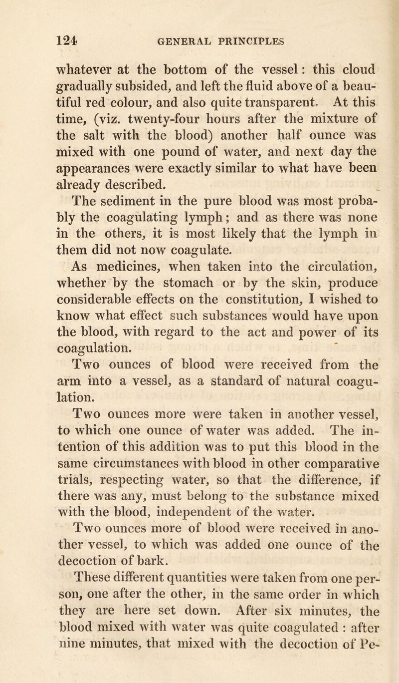 whatever at the bottom of the vessel: this cloud gradually subsided, and left the fluid above of a beau- tiful red colour, and also quite transparent- At this time, (viz. twenty-four hours after the mixture of the salt with the blood) another half ounce was mixed with one pound of water, and next day the appearances were exactly similar to what have been already described. The sediment in the pure blood was most proba- bly the coagulating lymph; and as there was none in the others, it is most likely that the lymph in them did not now coagulate. As medicines, when taken into the circulation, whether by the stomach or by the skin, produce considerable effects on the constitution, I wished to know what effect such substances would have upon the blood, with regard to the act and power of its coagulation. Two ounces of blood were received from the arm into a vessel, as a standard of natural coagu- lation. Two ounces more were taken in another vessel, to which one ounce of water was added. The in- tention of this addition was to put this blood in the same circumstances with blood in other comparative trials, respecting water, so that the difference, if there was any, must belong to the substance mixed with the blood, independent of the water. Two ounces more of blood were received in ano- ther vessel, to which was added one ounce of the decoction of bark. These different quantities were taken from one per- son, one after the other, in the same order in which they are here set down. After six minutes, the blood mixed with water was quite coagulated : after nine minutes, that mixed with the decoction of Pe-