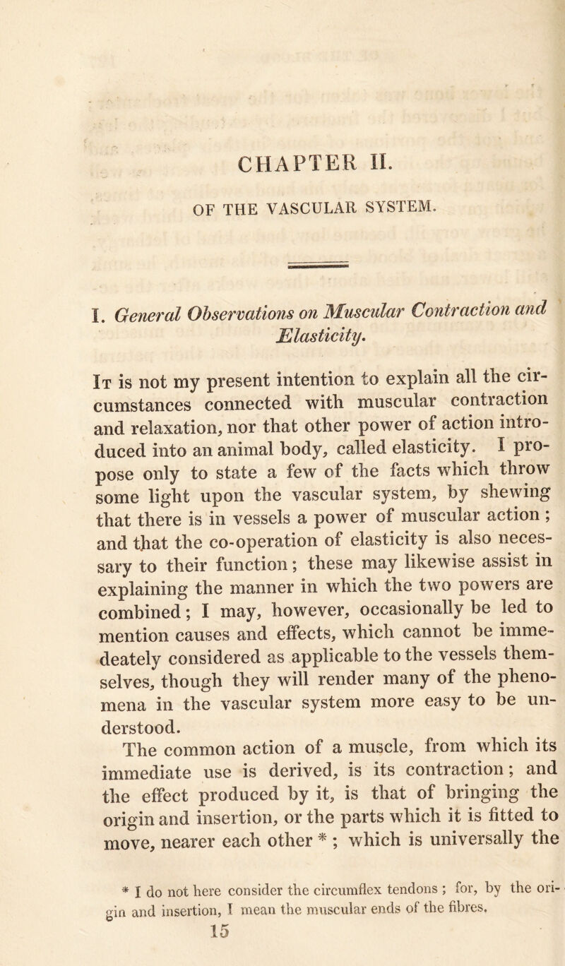 CHAPTER II. OF THE VASCULAR SYSTEM. L General Observations on Muscular Contraction and Elasticity. It is not my present intention to explain all the cir- cumstances connected with muscular conti action and relaxation, nor that other power of action intro- duced into an animal body, called elasticity. I pro- pose only to state a few of the facts which throw some light upon the vascular system, by shewing that there is in vessels a power of muscular action ; and that the co-operation of elasticity is also neces- sary to their function; these may likewise assist in explaining the manner in which the two powers are combined; I may, however, occasionally be led to mention causes and effects, which cannot be imme- deately considered as applicable to the vessels them- selves, though they will render many of the pheno- mena in the vascular system more easy to be un- derstood. The common action of a muscle, from which its immediate use is derived, is its contraction; and the effect produced by it, is that of bringing the origin and insertion, or the parts which it is fitted to move, nearer each other * ; which is universally the * I do not here consider the circumflex tendons ; for, by the ori- gin and insertion, I mean the muscular ends of the fibres. 15