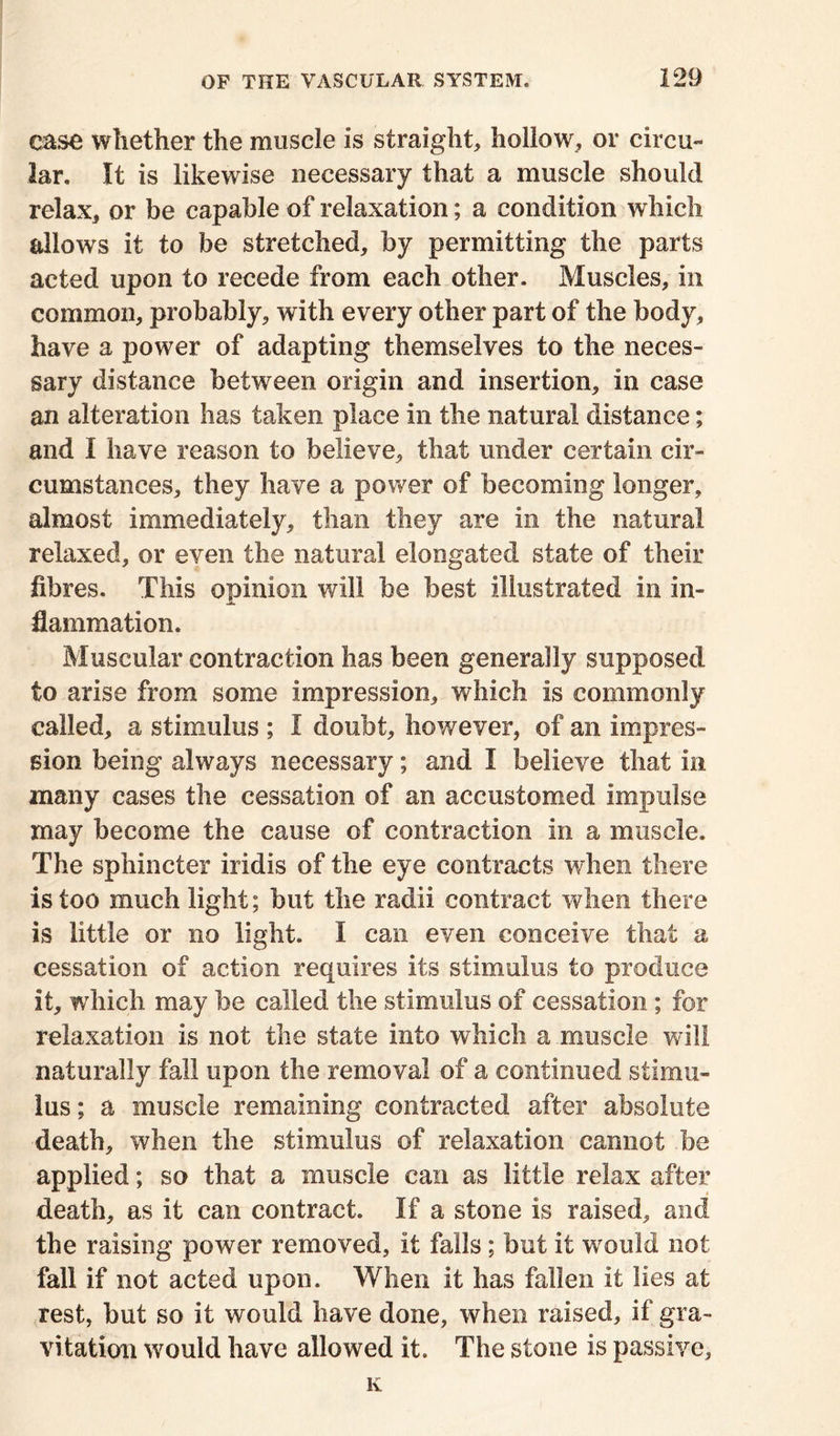 case whether the muscle is straight, hollow, or circu- lar. It is likewise necessary that a muscle should relax, or be capable of relaxation; a condition which allows it to be stretched, by permitting the parts acted upon to recede from each other. Muscles, in common, probably, with every other part of the body, have a power of adapting themselves to the neces- sary distance between origin and insertion, in case an alteration has taken place in the natural distance; and I have reason to believe, that under certain cir- cumstances, they have a power of becoming longer, almost immediately, than they are in the natural relaxed, or even the natural elongated state of their fibres. This opinion will be best illustrated in in- flammation. Muscular contraction has been generally supposed to arise from some impression, which is commonly called, a stimulus ; I doubt, however, of an impres- sion being always necessary; and I believe that in many cases the cessation of an accustomed impulse may become the cause of contraction in a muscle. The sphincter iridis of the eye contracts when there is too much light; but the radii contract when there is little or no light. I can even conceive that a cessation of action requires its stimulus to produce it, which may be called the stimulus of cessation ; for relaxation is not the state into which a muscle will naturally fall upon the removal of a continued stimu- lus; a muscle remaining contracted after absolute death, when the stimulus of relaxation cannot be applied; so that a muscle can as little relax after death, as it can contract. If a stone is raised, and the raising power removed, it falls; but it would not fall if not acted upon. When it lias fallen it lies at rest, but so it would have done, when raised, if gra- vitation would have allowed it. The stone is passive, K