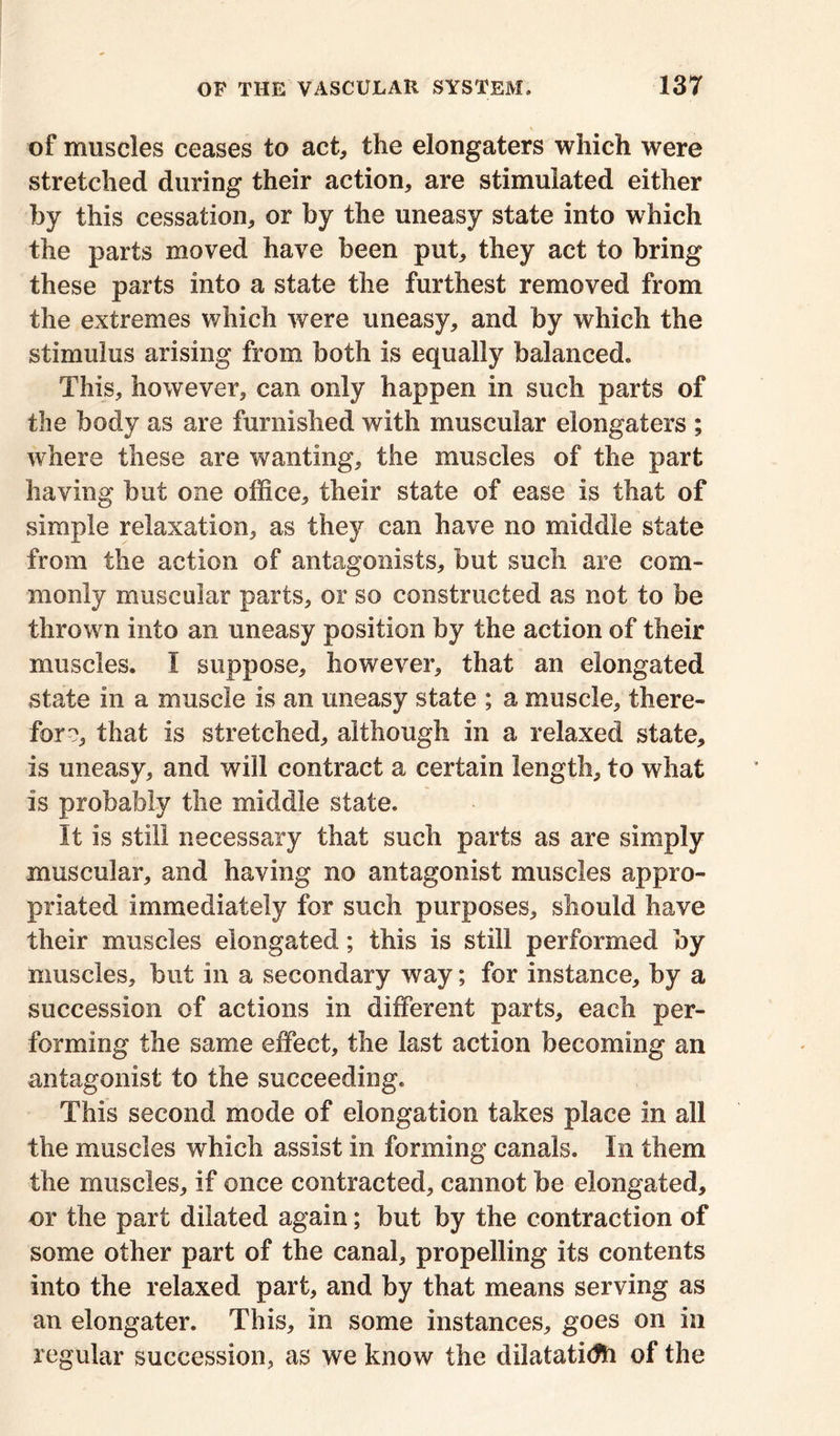 of muscles ceases to act, the elongaters which were stretched during their action, are stimulated either by this cessation, or by the uneasy state into which the parts moved have been put, they act to bring these parts into a state the furthest removed from the extremes which were uneasy, and by which the stimulus arising from both is equally balanced* This, however, can only happen in such parts of the body as are furnished with muscular elongaters ; where these are wanting, the muscles of the part having but one office, their state of ease is that of simple relaxation, as they can have no middle state from the action of antagonists, but such are com- monly muscular parts, or so constructed as not to be thrown into an uneasy position by the action of their muscles. I suppose, however, that an elongated state in a muscle is an uneasy state ; a muscle, there- fore, that is stretched, although in a relaxed state, is uneasy, and will contract a certain length, to what is probably the middle state. It is still necessary that such parts as are simply muscular, and having no antagonist muscles appro- priated immediately for such purposes, should have their muscles elongated; this is still performed by muscles, but in a secondary way; for instance, by a succession of actions in different parts, each per- forming the same effect, the last action becoming an antagonist to the succeeding* This second mode of elongation takes place in all the muscles which assist in forming canals. In them the muscles, if once contracted, cannot be elongated, or the part dilated again; but by the contraction of some other part of the canal, propelling its contents into the relaxed part, and by that means serving as an elongater. This, in some instances, goes on in regular succession, as we know the dilataticfti of the