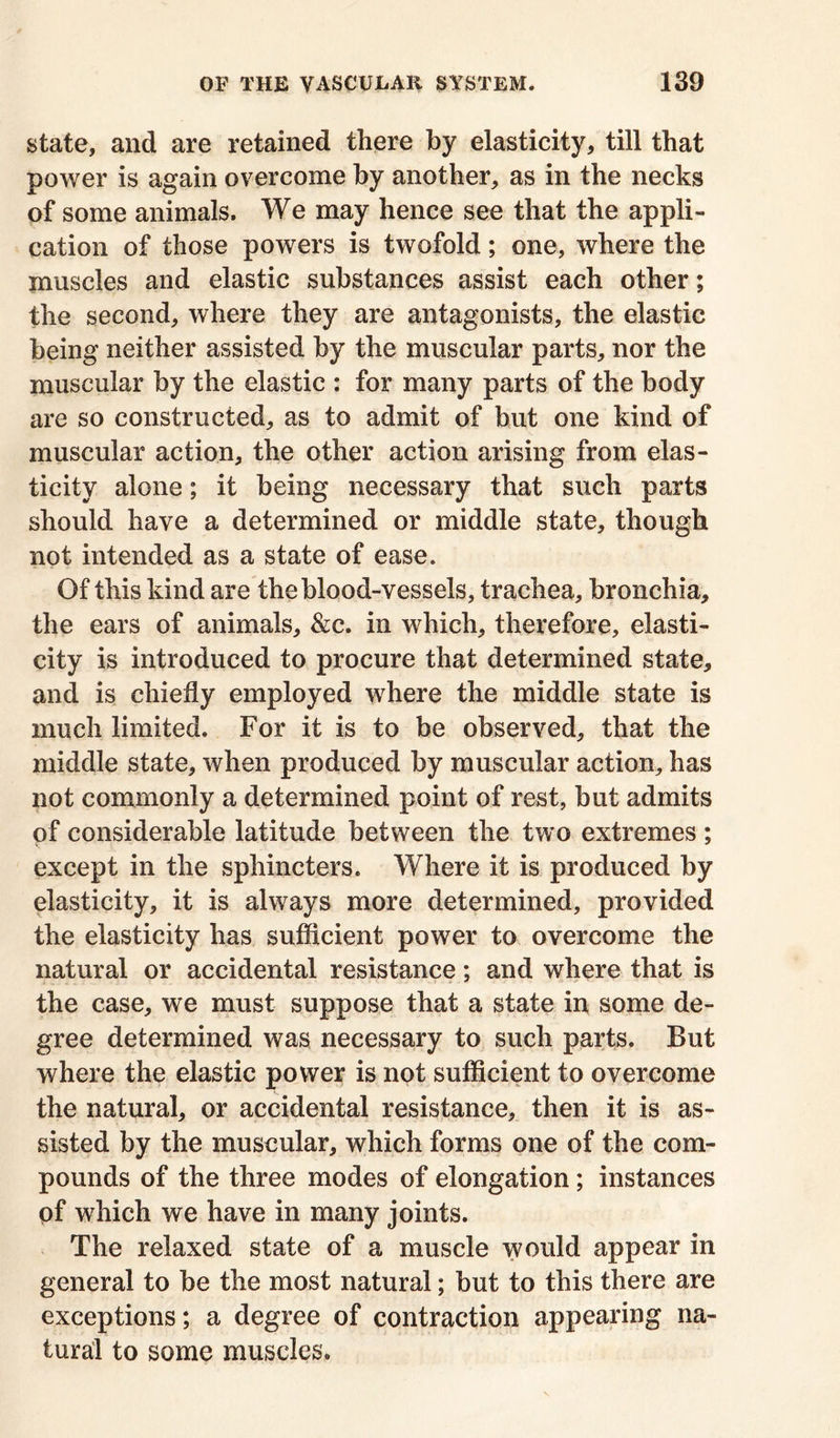 state, and are retained there by elasticity, till that power is again overcome by another, as in the necks of some animals. We may hence see that the appli- cation of those powers is twofold; one, where the muscles and elastic substances assist each other; the second, where they are antagonists, the elastic being neither assisted by the muscular parts, nor the muscular by the elastic : for many parts of the body are so constructed, as to admit of but one kind of muscular action, the other action arising from elas- ticity alone; it being necessary that such parts should have a determined or middle state, though not intended as a state of ease. Of this kind are the blood-vessels, trachea, bronchia, the ears of animals, &c. in which, therefore, elasti- city is introduced to procure that determined state, and is chiefly employed where the middle state is much limited. For it is to be observed, that the middle state, when produced by muscular action, has not commonly a determined point of rest, but admits of considerable latitude between the two extremes ; except in the sphincters. Where it is produced by elasticity, it is always more determined, provided the elasticity has sufficient power to overcome the natural or accidental resistance; and where that is the case, we must suppose that a state in some de- gree determined was necessary to such parts. But where the elastic power is not sufficient to overcome the natural, or accidental resistance, then it is as- sisted by the muscular, which forms one of the com- pounds of the three modes of elongation; instances of which we have in many joints. The relaxed state of a muscle would appear in general to be the most natural; but to this there are exceptions; a degree of contraction appearing na- tural to some muscles.