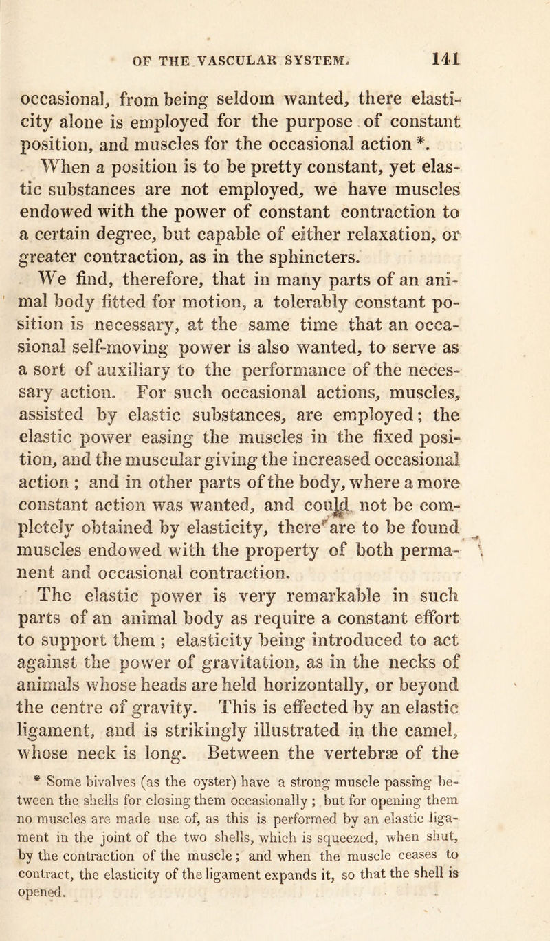 occasional, from being seldom wanted, there elasti- city alone is employed for the purpose of constant position, and muscles for the occasional action *. When a position is to be pretty constant, yet elas- tic substances are not employed, we have muscles endowed with the power of constant contraction to a certain degree, but capable of either relaxation, or greater contraction, as in the sphincters. We find, therefore, that in many parts of an ani- mal body fitted for motion, a tolerably constant po- sition is necessary, at the same time that an occa- sional self-moving power is also wanted, to serve as a sort of auxiliary to the performance of the neces- sary action. For such occasional actions, muscles, assisted by elastic substances, are employed; the elastic power easing the muscles in the fixed posi- tion, and the muscular giving the increased occasional action ; and in other parts of the body, where a more constant action was wanted, and coujd not be com- pletely obtained by elasticity, there are to be found muscles endowed with the property of both perma- nent and occasional contraction. The elastic power is very remarkable in such parts of an animal body as require a constant effort to support them ; elasticity being introduced to act against the power of gravitation, as in the necks of animals whose heads are held horizontally, or beyond the centre of gravity. This is effected by an elastic ligament, and is strikingly illustrated in the camel, whose neck is long. Between the vertebra) of the * Some bivalves (as the oyster) have a strong muscle passing be- tween the shells for closing them occasionally ; but for opening them no muscles are made use of, as this is performed by an elastic liga- ment in the joint of the two shells, which is squeezed, when shut, by the contraction of the muscle; and when the muscle ceases to contract, the elasticity of the ligament expands it, so that the shell is opened.