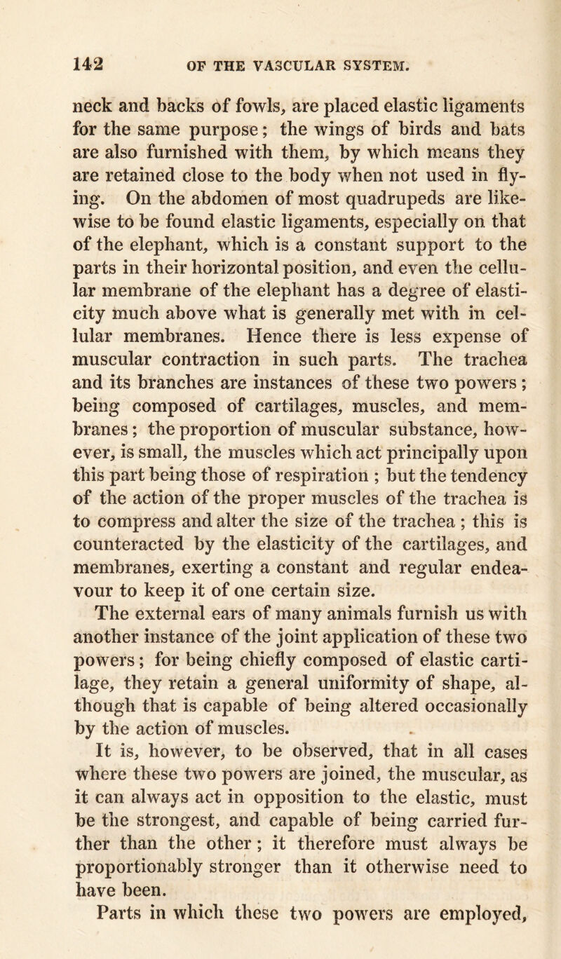 neck and backs of fowls, are placed elastic ligaments for the same purpose; the wings of birds and bats are also furnished with them, by which means they are retained close to the body when not used in fly- ing. On the abdomen of most quadrupeds are like- wise to be found elastic ligaments, especially on that of the elephant, which is a constant support to the parts in their horizontal position, and even the cellu- lar membrane of the elephant has a degree of elasti- city much above what is generally met with in cel- lular membranes. Hence there is less expense of muscular contraction in such parts. The trachea and its branches are instances of these two powers ; being composed of cartilages, muscles, and mem- branes ; the proportion of muscular substance, how- ever, is small, the muscles which act principally upon this part being those of respiration ; but the tendency of the action of the proper muscles of the trachea is to compress and alter the size of the trachea ; this is counteracted by the elasticity of the cartilages, and membranes, exerting a constant and regular endea- vour to keep it of one certain size. The external ears of many animals furnish us with another instance of the joint application of these two powers; for being chiefly composed of elastic carti- lage, they retain a general uniformity of shape, al- though that is capable of being altered occasionally by the action of muscles. It is, however, to be observed, that in all cases where these two powers are joined, the muscular, as it can always act in opposition to the elastic, must be the strongest, and capable of being carried fur- ther than the other; it therefore must always be proportionably stronger than it otherwise need to have been. Parts in which these two powers are employed.