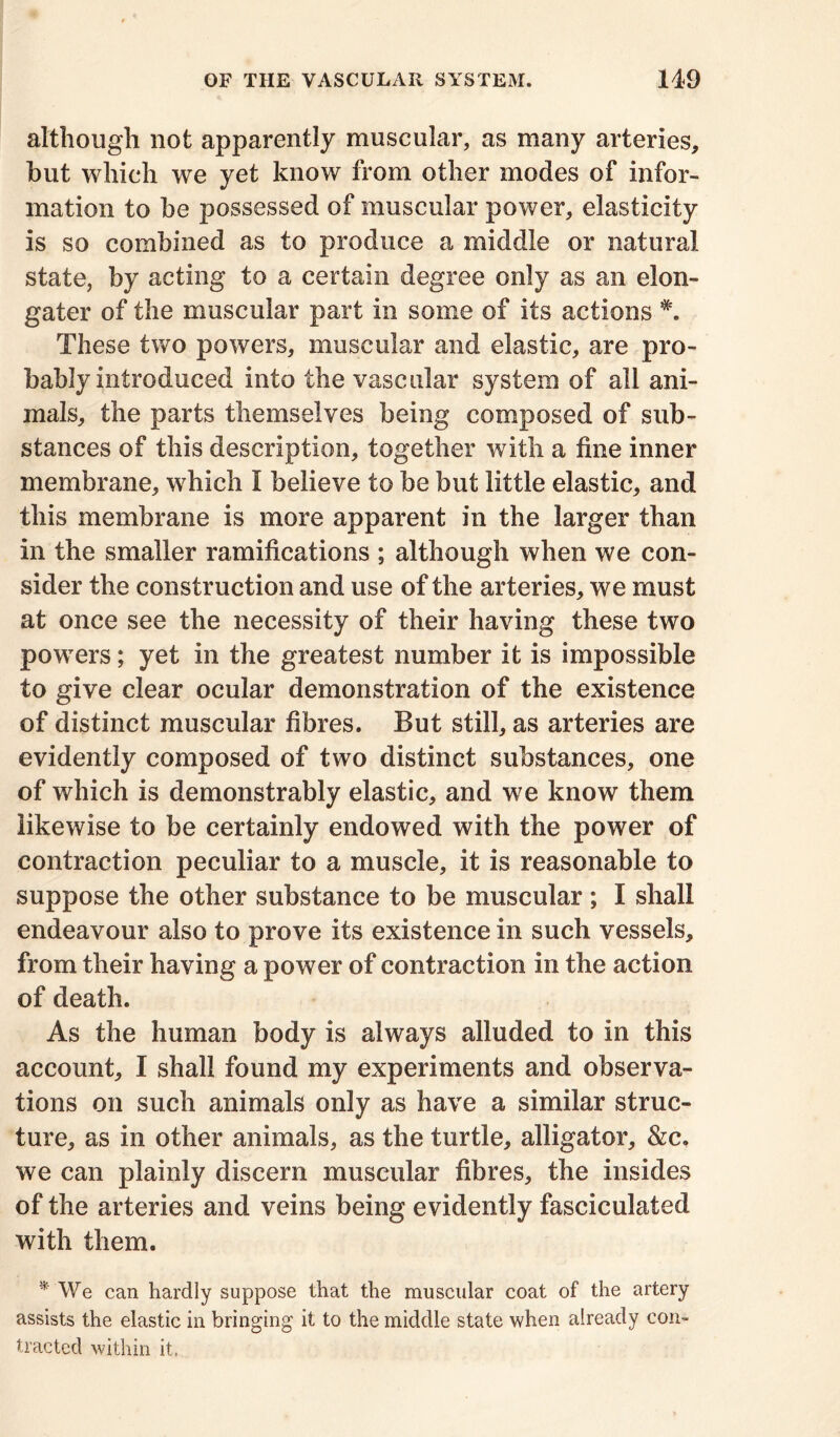 although not apparently muscular, as many arteries, hut which we yet know from other modes of infor- mation to be possessed of muscular power, elasticity is so combined as to produce a middle or natural state, by acting to a certain degree only as an elon- gater of the muscular part in some of its actions These two powers, muscular and elastic, are pro- bably introduced into the vascular system of all ani- mals, the parts themselves being composed of sub- stances of this description, together with a fine inner membrane, which I believe to be but little elastic, and this membrane is more apparent in the larger than in the smaller ramifications ; although when we con- sider the construction and use of the arteries, we must at once see the necessity of their having these two powers; yet in the greatest number it is impossible to give clear ocular demonstration of the existence of distinct muscular fibres. But still, as arteries are evidently composed of two distinct substances, one of which is demonstrably elastic, and we know them likewise to be certainly endowed with the power of contraction peculiar to a muscle, it is reasonable to suppose the other substance to be muscular; I shall endeavour also to prove its existence in such vessels, from their having a power of contraction in the action of death. As the human body is always alluded to in this account, I shall found my experiments and observa- tions on such animals only as have a similar struc- ture, as in other animals, as the turtle, alligator, &c, we can plainly discern muscular fibres, the insides of the arteries and veins being evidently fasciculated with them. * We can hardly suppose that the muscular coat of the artery assists the elastic in bringing it to the middle state when already con- tracted within it.