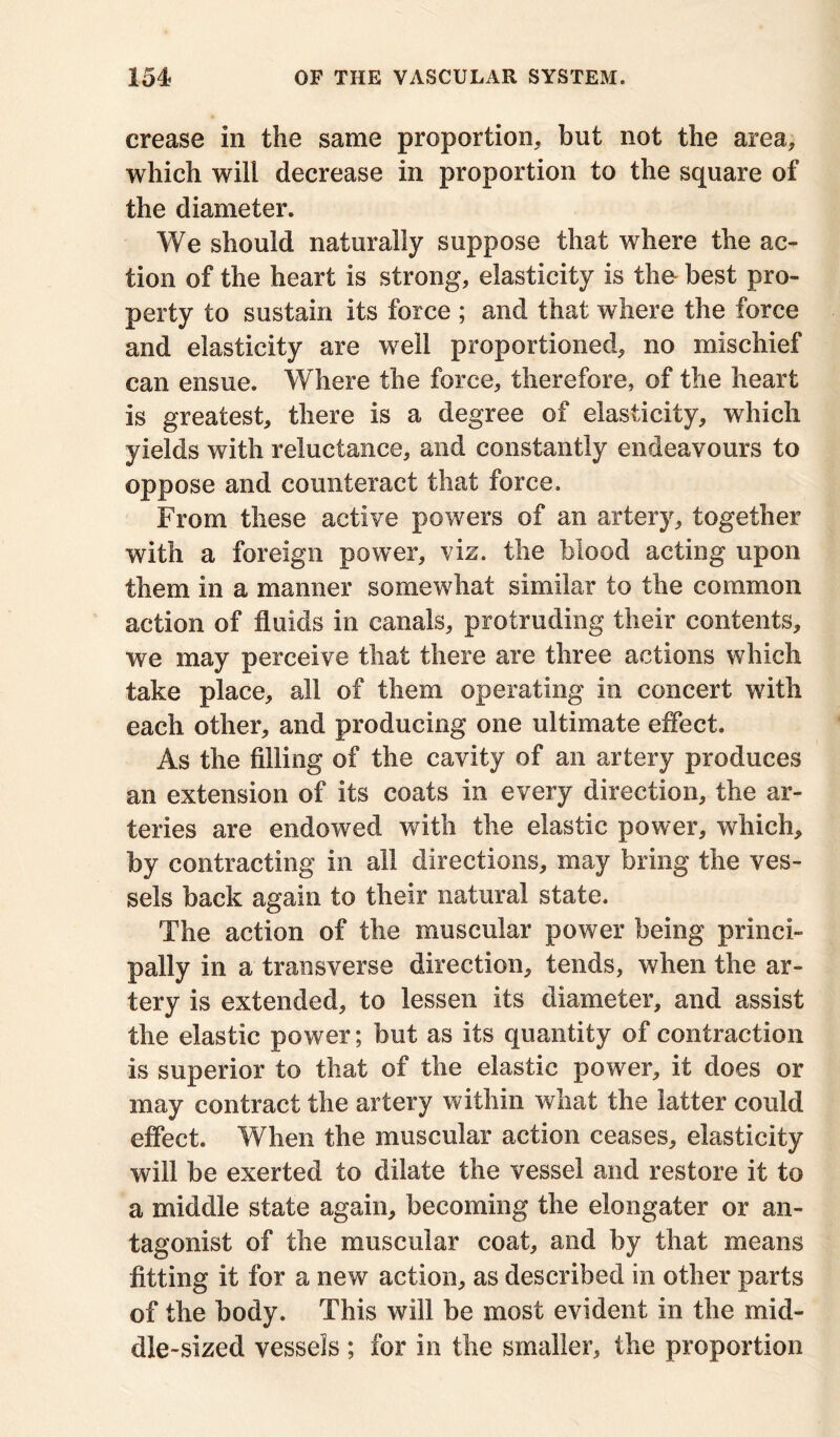 crease in the same proportion, but not the area, which will decrease in proportion to the square of the diameter. We should naturally suppose that where the ac- tion of the heart is strong, elasticity is the best pro- perty to sustain its force ; and that where the force and elasticity are well proportioned, no mischief can ensue. Where the force, therefore, of the heart is greatest, there is a degree of elasticity, which yields with reluctance, and constantly endeavours to oppose and counteract that force. From these active powers of an artery, together with a foreign power, viz. the blood acting upon them in a manner somewhat similar to the common action of fluids in canals, protruding their contents, we may perceive that there are three actions which take place, all of them operating in concert with each other, and producing one ultimate effect. As the filling of the cavity of an artery produces an extension of its coats in every direction, the ar- teries are endowed with the elastic power, which, by contracting in all directions, may bring the ves- sels back again to their natural state. The action of the muscular power being princi- pally in a transverse direction, tends, when the ar- tery is extended, to lessen its diameter, and assist the elastic power; but as its quantity of contraction is superior to that of the elastic power, it does or may contract the artery within what the latter could effect. When the muscular action ceases, elasticity will be exerted to dilate the vessel and restore it to a middle state again, becoming the elongater or an- tagonist of the muscular coat, and by that means fitting it for a new action, as described in other parts of the body. This will be most evident in the mid- dle-sized vessels ; for in the smaller, the proportion