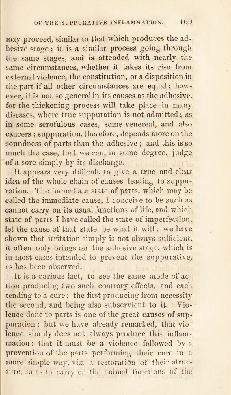 May proceed, similar to that which produces the ad- hesive stage ; it is a similar process going through the same stages, and is attended with nearly the same circumstances, whether it takes its rise from external violence, the constitution, or a disposition in the part if all other circumstances are equal; how- ever, it is not so general in its causes as the adhesive, for the thickening process will take place in many diseases, where true suppuration is not admitted; as in some scrofulous cases, some venereal, and also cancers ; suppuration, therefore, depends more on the soundness of parts than the adhesive ; and this is so much the case, that we can, in some degree, judge of a sore simply by its discharge. It appears very difficult to give a true and clear idea of the whole chain of causes leading to suppu- ration. The immediate state of parts, wffiich may be called the immediate cause, I conceive to be such as cannot carry on its usual functions of life, and which state of parts I have called the state of imperfection, let the cause of that state be what it will: we have shown that irritation simply is not always sufficient, it often only brings on the adhesive stage, which is in most cases intended to prevent the suppurative, as has been observed. It is a curious fact, to see the same mode of ac- tion producing two such contrary effects, and each tending to a cure ; the first producing from necessity the second, and being also subservient to it. Vio- lence done to parts is one of the great causes of sup- puration ; but we have already remarked, that vio- lence simply does not always produce this inflam- mation : that it must be a violence followed by a prevention of the parts performing their cure in a more simple way, viz. a restoration of their struc- ture, so as to carry on the animal functions of the
