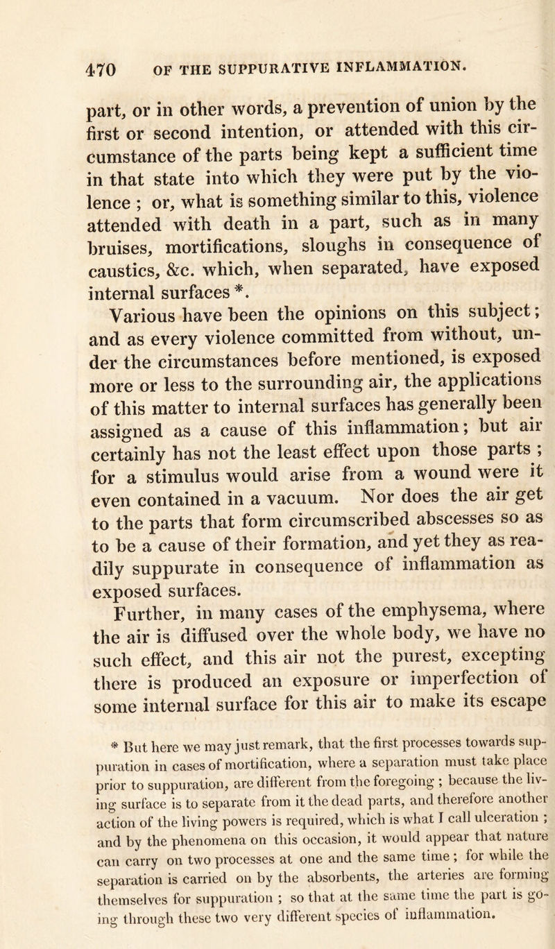 part, or in other words, a prevention of union by the first or second intention, or attended with this cir- cumstance of the parts being kept a sufficient time in that state into which they were put by the vio- lence ; or, what is something similar to this, violence attended with death in a part, such as in many bruises, mortifications, sloughs in consequence of caustics, &c. which, when separated, have exposed internal surfaces *. Various have been the opinions on this subject; and as every violence committed from without, un- der the circumstances before mentioned, is exposed more or less to the surrounding air, the applications of this matter to internal surfaces has generally been assigned as a cause of this inflammation; but ail certainly has not the least effect upon those parts , for a stimulus would arise from a wound were it even contained in a vacuum. Nor does the air get to the parts that form circumscribed abscesses so as to be a cause of their formation, and yet they as rea- dily suppurate in consequence of inflammation as exposed surfaces. Further, in many cases of the emphysema, where the air is diffused over the whole body, we have no such effect, and this air not the purest, excepting there is produced an exposure or imperfection of some internal surface for this air to make its escape * But here we may just remark, that the first processes towards sup- puration in cases of mortification, where a separation must take place prior to suppuration, are different from the foregoing ; because the liv- ing surface is to separate from it the dead parts, and therefore another action of the living powers is required, which is what I call ulceration ; and by the phenomena on this occasion, it would appear that nature can carry on two processes at one and the same time ; for while the separation is carried on by the absorbents, the arteries are forming themselves for suppuration so that at the same time the part is go- ing through these two very different species of inflammation.