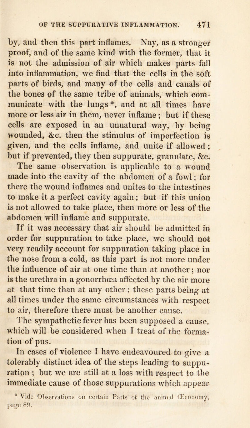 by, and then this part inflames. Nay, as a stronger proof, and of the same kind with the former, that it is not the admission of air which makes parts fall into inflammation, we find that the cells in the soft parts of birds, and many of the cells and canals of the bones of the same tribe of animals, which com- municate with the lungs *, and at all times have more or less air in them, never inflame; but if these cells are exposed in an unnatural way, by being wounded, &c. then the stimulus of imperfection is given, and the cells inflame, and unite if allowed; but if prevented, they then suppurate, granulate, &c. The same observation is applicable to a wound made into the cavity of the abdomen of a fowl; for there the wound inflames and unites to the intestines to make it a perfect cavity again; but if this union is not allowed to take place, then more or less of the abdomen will inflame and suppurate. If it was necessary that air should be admitted in order for suppuration to take place, we should not very readily account for suppuration taking place in the nose from a cold, as this part is not more under the influence of air at one time than at another; nor is the urethra in a gonorrhoea affected by the air more at that time than at any other ; these parts being at all times under the same circumstances with respect to air, therefore there must be another cause. The sympathetic fever has been supposed a cause, which will be considered when I treat of the forma- tion of pus. In cases of violence I have endeavoured, to give a tolerably distinct idea of the steps leading to suppu- ration ; but we are still at a loss with respect to the immediate cause of those suppurations which appear * Vide Observations on certain Parts of the animal (Economy, page 89.