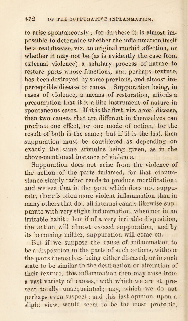 to arise spontaneously; for in these it is almost im- possible to determine whether the inflammation itself be a real disease, viz. an original morbid affection, or whether it may not be (as is evidently the case from external violence) a salutary process of nature to restore parts whose functions, and perhaps texture, has been destroyed by some previous, and almost im- perceptible disease or cause. Suppuration being, in cases of violence, a means of restoration, affords a presumption that it is a like instrument of nature in spontaneous cases. If it is the first, viz. a real disease, then two causes that are different in themselves can produce one effect, or one mode of action, for the result of both is the same; but if it is the last, then suppuration must be considered as depending on exactly the same stimulus being given, as in the above-mentioned instance of violence. Suppuration does not arise from the violence of the action of the parts inflamed, for that circum- stance simply rather tends to produce mortification; and we see that in the gout which does not suppu- rate, there is often more violent inflammation than in many others that do; all internal canals likewise sup- purate with very slight inflammation, when not in an irritable habit; but if of a very irritable disposition, the action will almost exceed suppuration, and by its becoming milder, suppuration will come on. But if we suppose the cause of inflammation to be a disposition in the parts of such actions, without the parts themselves being either diseased, or in such state to be similar to the destruction or alteration of their texture, this inflammation then may arise from a vast variety of causes, with which we are at pre- sent totally unacquainted; nay, which we do not perhaps even suspect; and this last opinion, upon a slight view, would seem to be the most probable.