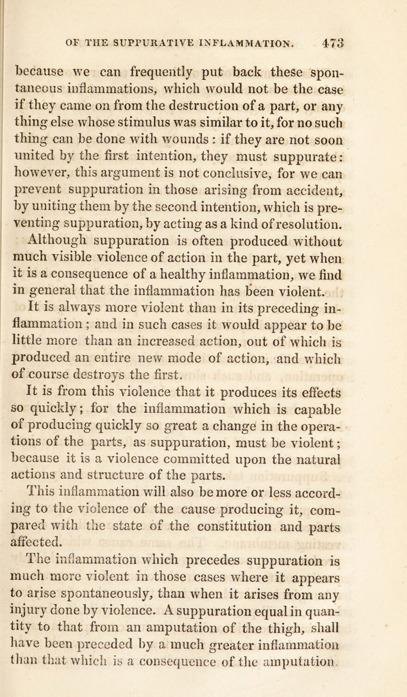 because we can frequently put back these spon- taneous inflammations, which would not be the case if they came on from the destruction of a part, or any thing else whose stimulus was similar to it, for no such thing can be done with wounds : if they are not soon united by the first intention, they must suppurate: however, this argument is not conclusive, for we can prevent suppuration in those arising from accident, by uniting them by the second intention, which is pre- venting suppuration, by acting as a kind of resolution. Although suppuration is often produced without much visible violence of action in the part, yet when it is a consequence of a healthy inflammation, we find in general that the inflammation has been violent. It is always more violent than in its preceding in- flammation ; and in such cases it would appear to be little more than an increased action, out of which is produced an entire new mode of action, and which of course destroys the first. It is from this violence that it produces its effects so quickly; for the inflammation which is capable of producing quickly so great a change in the opera- tions of the parts, as suppuration, must be violent; because it is a violence committed upon the natural actions and structure of the parts. This inflammation will also be more or less accord- ing to the violence of the cause producing it, com- pared with the state of the constitution and parts affected. The inflammation which precedes suppuration is much more violent in those cases where it appears to arise spontaneously, than when it arises from any injury done by violence. A suppuration equal in quan- tity to that from an amputation of the thigh, shall have been preceded by a much greater inflammation than that which is a consequence of the amputation.-