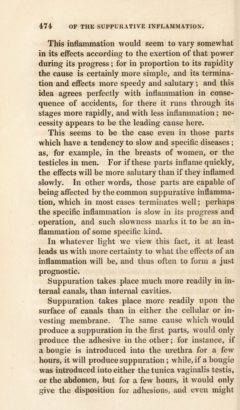 This inflammation would seem to vary somewhat in its effects according to the exertion of that power during its progress; for in proportion to its rapidity the cause is certainly more simple, and its termina- tion and effects more speedy and salutary; and this idea agrees perfectly with inflammation in conse- quence of accidents, for there it runs through its stages more rapidly, and with less inflammation; ne- cessity appears to be the leading cause here. This seems to be the case even in those parts which have a tendency to slow and specific diseases; as, for example, in the breasts of women, or the testicles in men. For if these parts inflame quickly, the effects will be more salutary than if they inflamed slowly. In other words, those parts are capable of being affected by the common suppurative inflamma- tion, which in most cases terminates well; perhaps the specific inflammation is slow in its progress and operation, and such slowness marks it to be an in- flammation of some specific kind. In whatever light we view this fact, it at least leads us with more certainty to what the effects of an inflammation will be, and thus often to form a just prognostic. Suppuration takes place much more readily in in- ternal canals, than internal cavities. Suppuration takes place more readily upon the surface of canals than in either the cellular or in- vesting membrane. The same cause which would produce a suppuration in the first parts, would only produce the adhesive in the other; for instance, if a bougie is introduced into the urethra for a few hours, it will produce suppuration ; while, if a bougie was introduced into either the tunica vaginalis testis, or the abdomen, but for a few hours, it would only give the disposition for adhesions, and even might