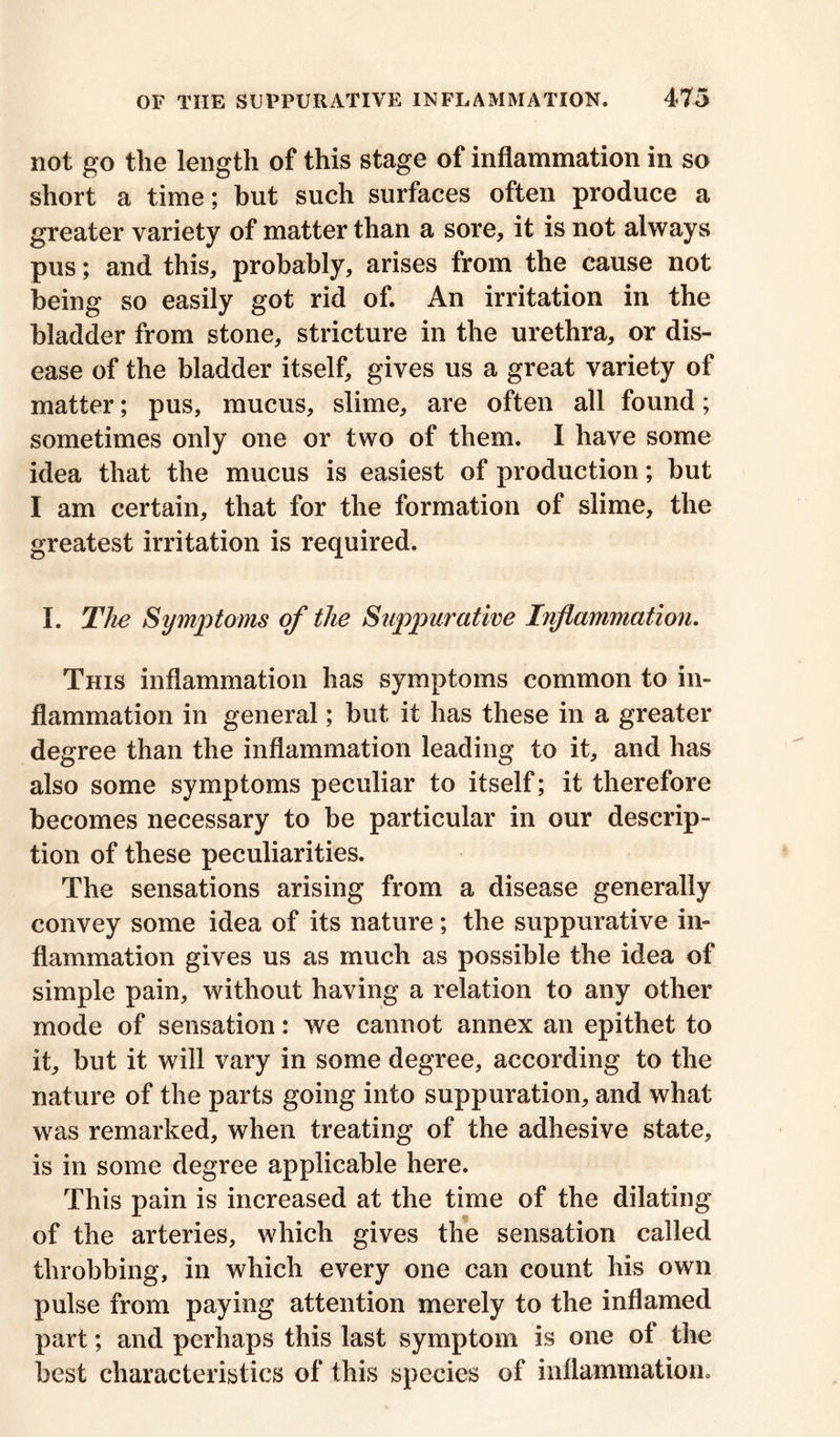 not go the length of this stage of inflammation in so short a time; but such surfaces often produce a greater variety of matter than a sore, it is not always pus; and this, probably, arises from the cause not being so easily got rid of. An irritation in the bladder from stone, stricture in the urethra, or dis- ease of the bladder itself, gives us a great variety of matter; pus, mucus, slime, are often all found; sometimes only one or two of them. I have some idea that the mucus is easiest of production; but I am certain, that for the formation of slime, the greatest irritation is required. I. The Symptoms of the Suppurative Inflammation. This inflammation has symptoms common to in- flammation in general; but it has these in a greater degree than the inflammation leading to it, and has also some symptoms peculiar to itself; it therefore becomes necessary to be particular in our descrip- tion of these peculiarities. The sensations arising from a disease generally convey some idea of its nature; the suppurative in- flammation gives us as much as possible the idea of simple pain, without having a relation to any other mode of sensation: we cannot annex an epithet to it, but it will vary in some degree, according to the nature of the parts going into suppuration, and what was remarked, when treating of the adhesive state, is in some degree applicable here. This pain is increased at the time of the dilating of the arteries, which gives the sensation called throbbing, in which every one can count his own pulse from paying attention merely to the inflamed part; and perhaps this last symptom is one of the best characteristics of this species of inflammation.