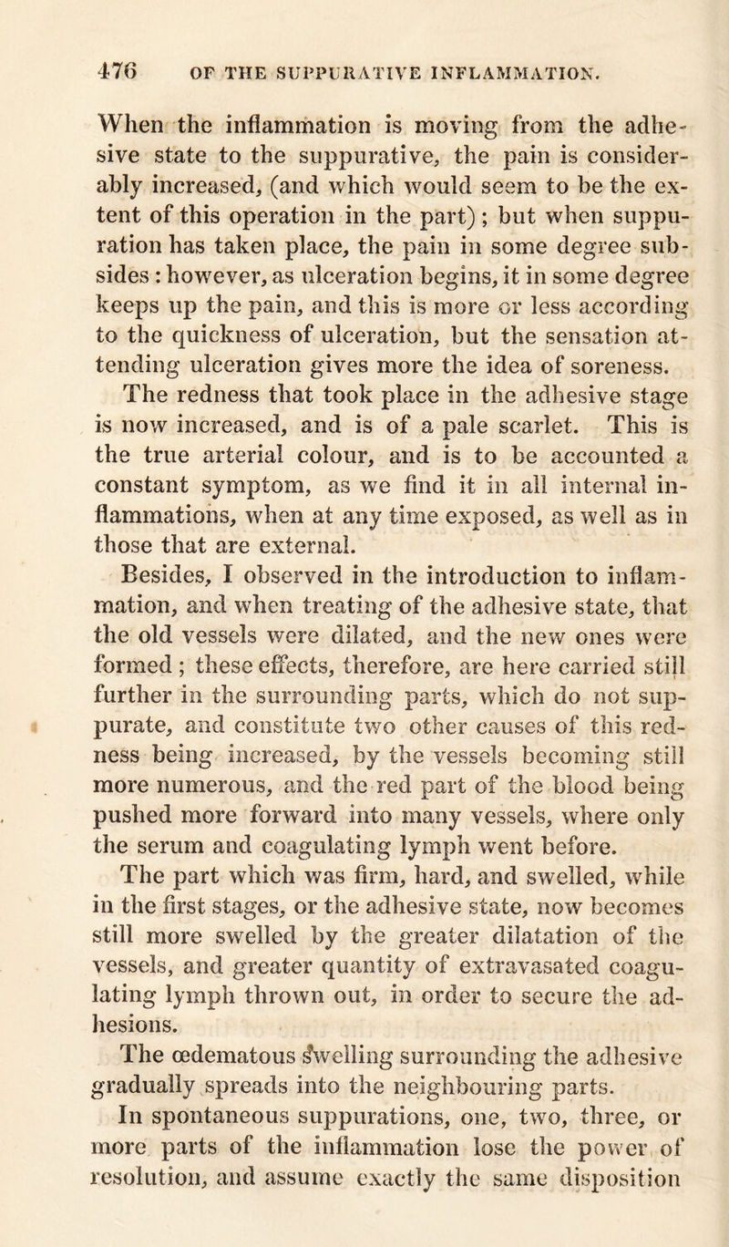 When the inflammation is moving from the adhe- sive state to the suppurative, the pain is consider- ably increased, (and which would seem to be the ex- tent of this operation in the part); but when suppu- ration has taken place, the pain in some degree sub- sides : however, as ulceration begins, it in some degree keeps up the pain, and this is more or less according to the quickness of ulceration, but the sensation at- tending ulceration gives more the idea of soreness. The redness that took place in the adhesive stage is now increased, and is of a pale scarlet. This is the true arterial colour, and is to be accounted a constant symptom, as we find it in all internal in- flammations, when at any time exposed, as well as in those that are external. Besides, I observed in the introduction to inflam- mation, and when treating of the adhesive state, that the old vessels were dilated, and the new ones were formed ; these effects, therefore, are here carried still further in the surrounding parts, which do not sup- purate, and constitute two other causes of this red- ness being increased, by the vessels becoming still more numerous, and the red part of the blood being pushed more forward into many vessels, where only the serum and coagulating lymph went before. The part which was firm, hard, and swelled, while in the first stages, or the adhesive state, now becomes still more swelled by the greater dilatation of the vessels, and greater quantity of extravasated coagu- lating lymph thrown out, in order to secure the ad- hesions. The cedematous dwelling surrounding the adhesive gradually spreads into the neighbouring parts. In spontaneous suppurations, one, two, three, or more parts of the inflammation lose the power of resolution, and assume exactly the same disposition