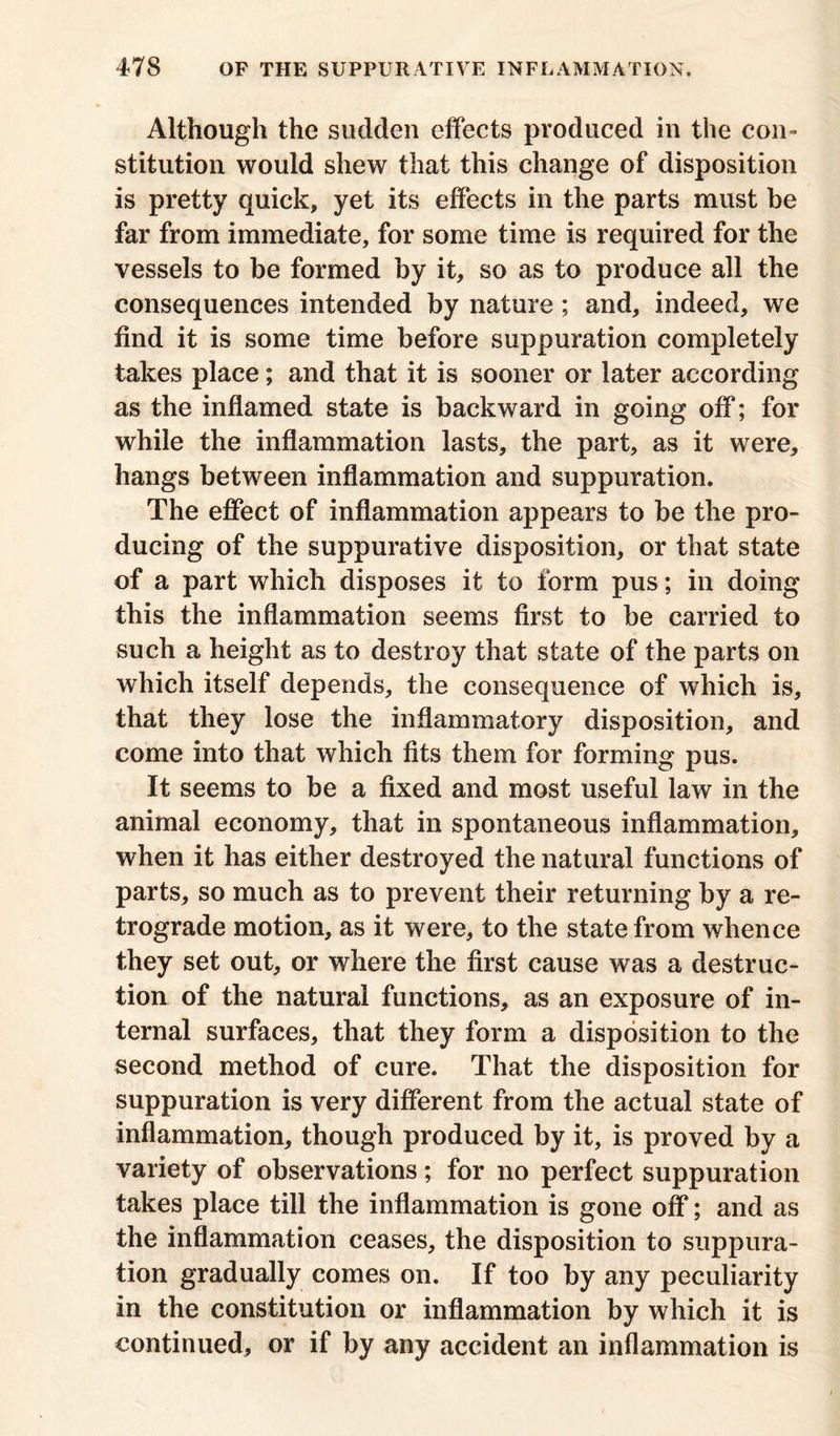 Although the sudden effects produced in the con- stitution would shew that this change of disposition is pretty quick, yet its effects in the parts must be far from immediate, for some time is required for the vessels to be formed by it, so as to produce all the consequences intended by nature; and, indeed, we find it is some time before suppuration completely takes place; and that it is sooner or later according as the inflamed state is backward in going off; for while the inflammation lasts, the part, as it were, hangs between inflammation and suppuration. The effect of inflammation appears to be the pro- ducing of the suppurative disposition, or that state of a part which disposes it to form pus; in doing this the inflammation seems first to be carried to such a height as to destroy that state of the parts on which itself depends, the consequence of which is, that they lose the inflammatory disposition, and come into that which fits them for forming pus. It seems to be a fixed and most useful law in the animal economy, that in spontaneous inflammation, when it has either destroyed the natural functions of parts, so much as to prevent their returning by a re- trograde motion, as it were, to the state from whence they set out, or where the first cause was a destruc- tion of the natural functions, as an exposure of in- ternal surfaces, that they form a disposition to the second method of cure. That the disposition for suppuration is very different from the actual state of inflammation, though produced by it, is proved by a variety of observations; for no perfect suppuration takes place till the inflammation is gone off; and as the inflammation ceases, the disposition to suppura- tion gradually comes on. If too by any peculiarity in the constitution or inflammation by which it is continued, or if by any accident an inflammation is