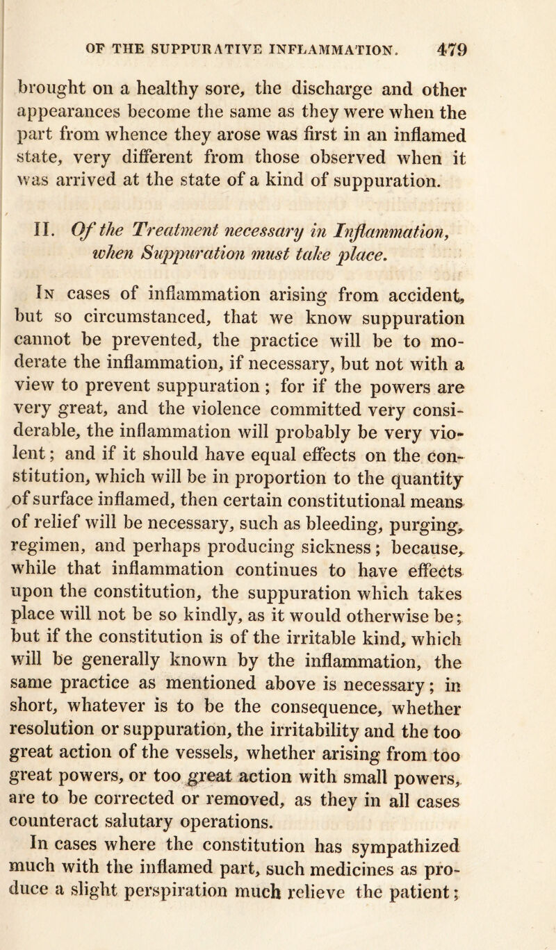 brought on a healthy sore, the discharge and other appearances become the same as they were when the part from whence they arose was first in an inflamed state, very different from those observed when it was arrived at the state of a kind of suppuration. II. Of the Treatment necessary in Inflammation, ivhen Suppuration must take place. In cases of inflammation arising from accident, but so circumstanced, that we know suppuration cannot be prevented, the practice will be to mo- derate the inflammation, if necessary, but not with a view to prevent suppuration ; for if the powers are very great, and the violence committed very consi- derable, the inflammation will probably be very vio- lent ; and if it should have equal effects on the con- stitution, which will be in proportion to the quantity of surface inflamed, then certain constitutional means of relief will be necessary, such as bleeding, purging, regimen, and perhaps producing sickness; because, while that inflammation continues to have effects upon the constitution, the suppuration which takes place will not be so kindly, as it would otherwise be; but if the constitution is of the irritable kind, which will be generally known by the inflammation, the same practice as mentioned above is necessary; in short, whatever is to be the consequence, whether resolution or suppuration, the irritability and the too great action of the vessels, whether arising from too great powers, or too great action with small powers, are to be corrected or removed, as they in all cases counteract salutary operations. In cases where the constitution has sympathized much with the inflamed part, such medicines as pro- duce a slight perspiration much relieve the patient;