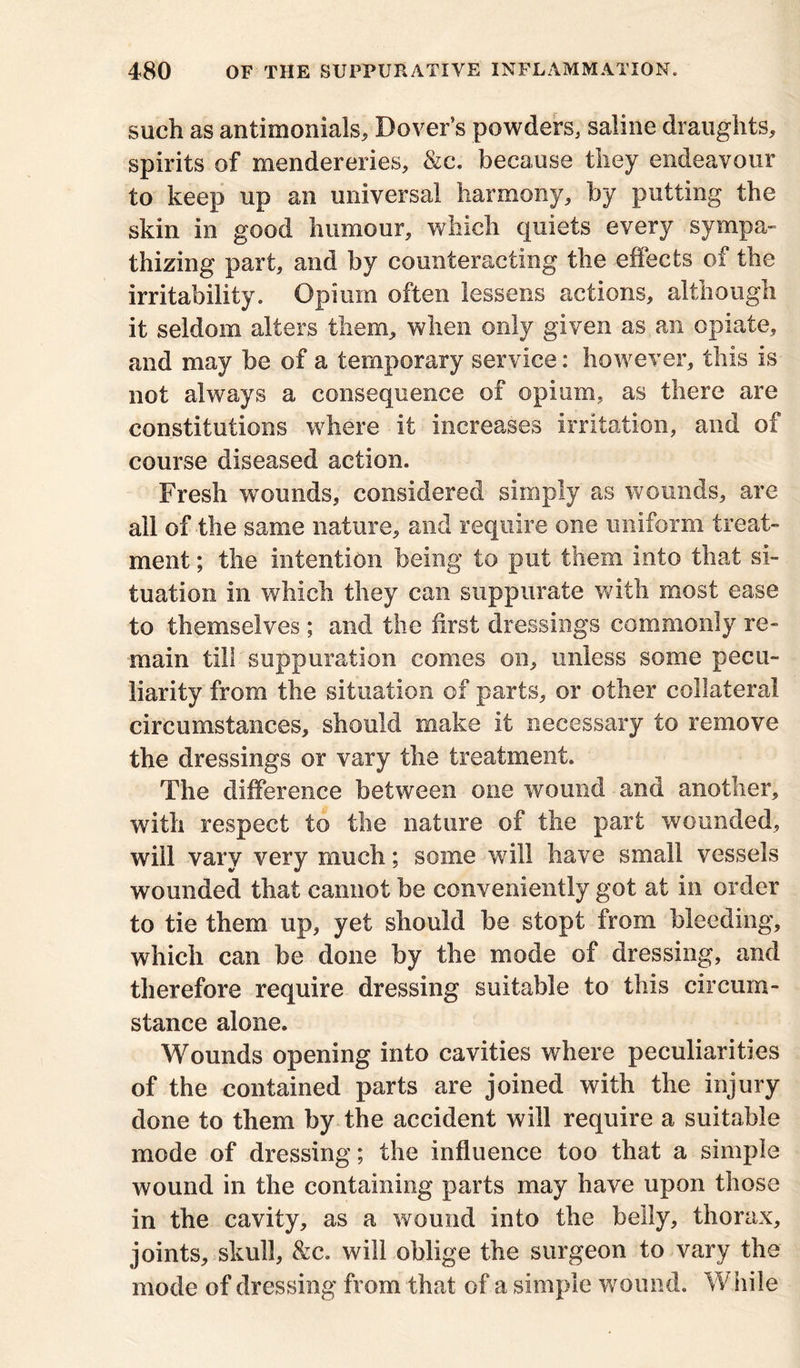 such as antimonials, Dover’s powders, saline draughts, spirits of mendereries, &c. because they endeavour to keep up an universal harmony, by putting the skin in good humour, which quiets every sympa- thizing part, and by counteracting the effects of the irritability. Opium often lessens actions, although it seldom alters them, when only given as an opiate, and may be of a temporary service: however, this is not always a consequence of opium, as there are constitutions where it increases irritation, and of course diseased action. Fresh wounds, considered simply as wounds, are all of the same nature, and require one uniform treat- ment ; the intention being to put them into that si- tuation in which they can suppurate with most ease to themselves ; and the first dressings commonly re- main till suppuration comes on, unless some pecu- liarity from the situation of parts, or other collateral circumstances, should make it necessary to remove the dressings or vary the treatment. The difference between one wound and another, with respect to the nature of the part wounded, will vary very much; some will have small vessels wounded that cannot be conveniently got at in order to tie them up, yet should be stopt from bleeding, which can be done by the mode of dressing, and therefore require dressing suitable to this circum- stance alone. Wounds opening into cavities where peculiarities of the contained parts are joined with the injury done to them by the accident will require a suitable mode of dressing; the influence too that a simple wound in the containing parts may have upon those in the cavity, as a wound into the belly, thorax, joints, skull, &c. will oblige the surgeon to vary the mode of dressing from that of a simple wound. While