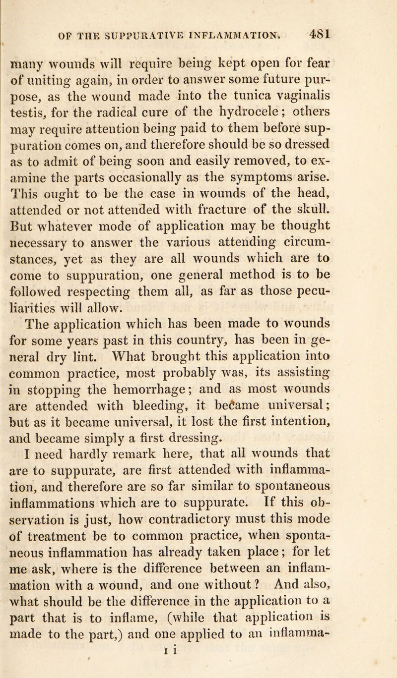 many wounds will require being kept open for fear of uniting again, in order to answer some future pur- pose, as the wound made into the tunica vaginalis testis, for the radical cure of the hydrocele; others may require attention being paid to them before sup- puration comes on, and therefore should be so dressed as to admit of being soon and easily removed, to ex- amine the parts occasionally as the symptoms arise. This ought to be the case in wounds of the head, attended or not attended with fracture of the skull. But whatever mode of application may be thought necessary to answer the various attending circum- stances, yet as they are all wounds which are to come to suppuration, one general method is to be followed respecting them all, as far as those pecu- liarities will allow. The application which has been made to wounds for some years past in this country, has been in ge- neral dry lint. What brought this application into common practice, most probably was, its assisting in stopping the hemorrhage; and as most wounds are attended with bleeding, it became universal; but as it became universal, it lost the first intention, and became simply a first dressing. I need hardlv remark here, that all wounds that * are to suppurate, are first attended with inflamma- tion, and therefore are so far similar to spontaneous inflammations which are to suppurate. If this ob- servation is just, how contradictory must this mode of treatment be to common practice, when sponta- neous inflammation has already taken place; for let me ask, where is the difference between an inflam- mation with a wound, and one without ? And also, what should be the difference in the application to a part that is to inflame, (while that application is made to the part,) and one applied to an inflamma-