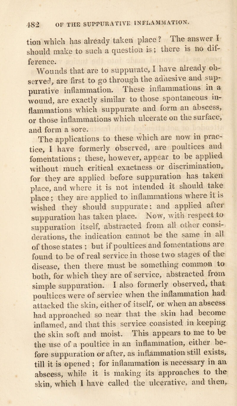 tioii which has already taken place? The answei I should make to such a question is; there is no dif- ference. Wounds that are to suppurate, I have already ob- served, are first to go through the adnesive.and sup- purative inflammation. These inflammations in a wound, are exactly similar to those spontaneous in- flammations which suppurate and form an abscess, or those inflammations which ulcerate on the surface, and form a sore. The applications to these which are now in prac- tice, I have formerly observed, are poultices and fomentations ; these, however, appear to be applied without much critical exactness or discrimination, for they are applied before suppuration has taken place, and where it is not intended it should take place ; they are applied to inflammations where it is wished they should suppurate; and applied after suppuration has taken place. Now, with respect to suppuration itself, abstracted from all ouier consi- derations, the indication cannot be the same in all of those states ; hut if poultices and fomentations aie found to be of real service in those two stages of the disease, then there must be something common to both, for which they are of service, abstracted from simple suppuration. I also formerly observed, that poultices were of service when the inflammation had attacked the skin, either of itself, or when an abscess had approached so near that the skin had become inflamed, and that this service consisted in Keeping the skin soft and moist. This appears to me to be the use of a poultice in an inflammation, either be- fore suppuration or after, as inflammation still exists, till it is opened ; for inflammation is necessary in an abscess, while it is making its approaches to the skin, which I have called the ulcerative, and then.
