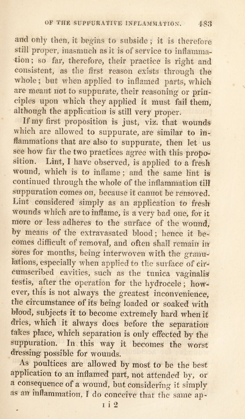 and only then, it begins to subside ; it is therefore still proper, inasmuch as it is of service to inflamma- tion ; so far, therefore, their practice is right and consistent, as the first reason exists through the whole; but when applied to inflamed parts, which are meant not to suppurate, their reasoning or prin- ciples upon which they applied it must fail them, although the application is still very proper. If my first proposition is just, viz. that wounds which are allowed to suppurate, are similar to in- flammations that are also to suppurate, then let us see how far the two practices agree with this propo- sition. Lint, I have observed, is applied to a fresh wound, which is to inflame; and the same lint is continued through the whole of the inflammation till suppuration comes on, because it cannot be removed. Lint considered simply as an application to fresh wounds which are to inflame, is a very bad one, for it more or less adheres to the surface of the wound, by means of the extravasated blood; hence it be- comes difficult of removal, and often shall remain in sores for months, being interwoven with the granu- lations, especially 'when applied to the surface of cir- cumscribed cavities, such as the tunica vaginalis testis, after the operation for the hydrocele; how- ever, this is not always the greatest inconvenience, the circumstance of its being loaded or soaked with blood, subjects it to become extremely hard when it dries, which it always does before the separation takes place, which separation is only effected by the suppuration. In this way it becomes the worst dressing possible for wounds. As poultices are allowed by most to be the best application to an inflamed part, not attended by, or a consequence of a wound, but considering it simply as an inflammation, I do conceive that the same ap-