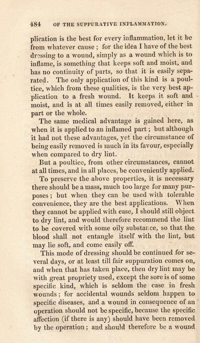 plication is the best for every inflammation, let it be from whatever cause ; for the idea I have of the best dressing to a wound, simply as a wound which is to inflame, is something that keeps soft and moist, and has no continuity of parts, so that it is easily sepa- rated. The only application of this kind is a poul- tice, which from these qualities, is the very best ap- plication to a fresh wound. It keeps it soft and - moist, and is at all times easily removed, either in part or the whole. The same medical advantage is gained here, as when it is applied to an inflamed part; but although it had not these advantages, yet the circumstance of being easily removed is much in its favour, especially when compared to dry lint. But a poultice, from other circumstances, cannot at all times, and in all places, be conveniently applied. To preserve the above properties, it is necessary there should be a mass, much too large for many pur- poses ; but when they can be used with tolerable convenience, they are the best applications. When they cannot be applied with ease, I should still object to dry lint, and would therefore recommend the lint to be covered with some oily substance, so that the blood shall not entangle itself with the lint, but may lie soft, and come easily off. This mode of dressing should be continued for se- veral days, or at least till fair suppuration comes on, and when that has taken place, then dry lint may be with great propriety used, except the sore is of some specific kind, which is seldom the case in fresh wounds; for accidental wounds seldom happen to specific diseases, and a wound in consequence of an operation should not be specific, because the specific affection (if there is any) should have been removed by the operation; and should therefore be a wound