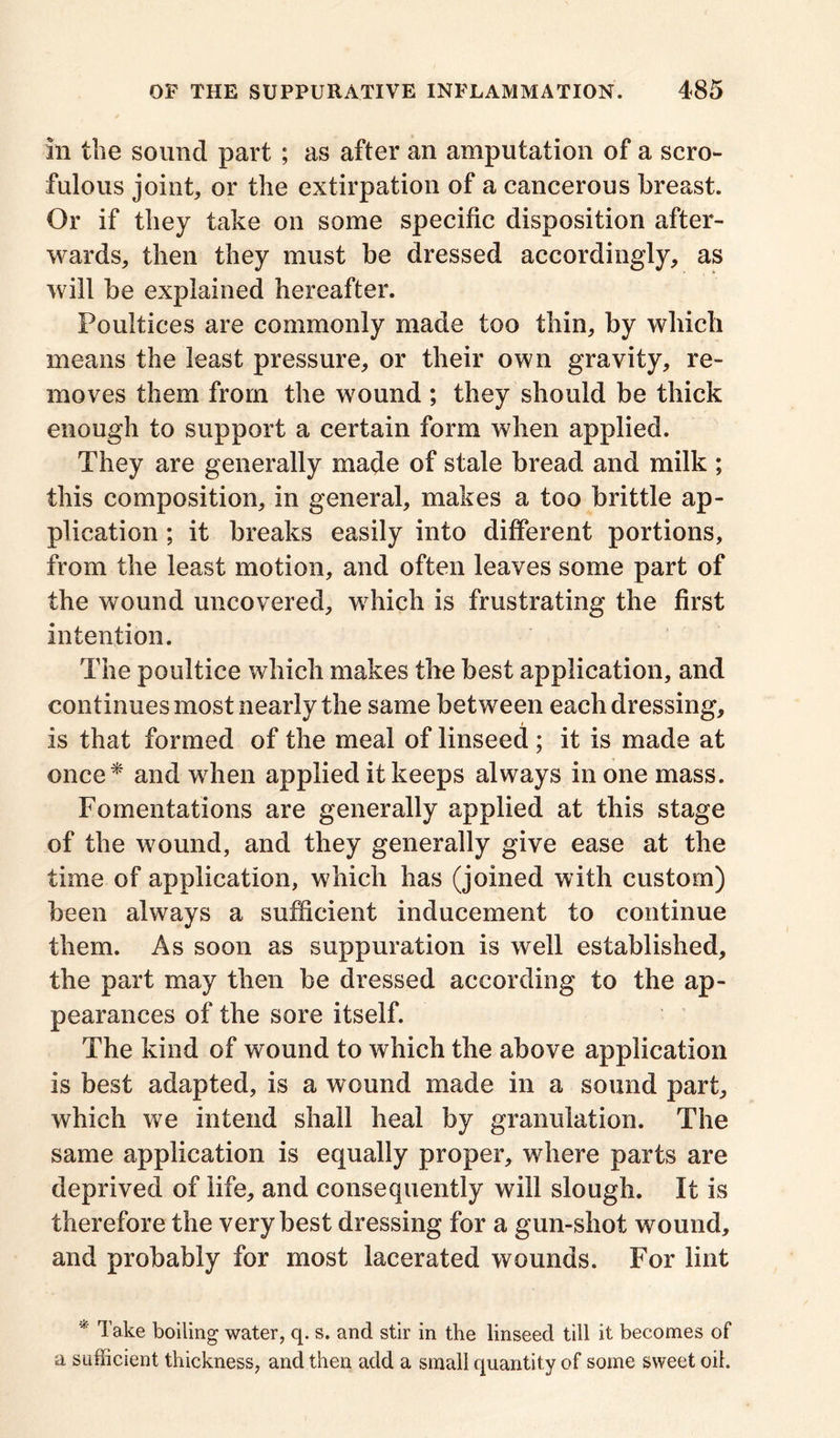 In the sound part ; as after an amputation of a scro- fulous joint* or the extirpation of a cancerous breast. Or if they take on some specific disposition after- wards* then they must be dressed accordingly* as will be explained hereafter. Poultices are commonly made too thin, by which means the least pressure* or their own gravity, re- moves them from the wound ; they should be thick enough to support a certain form when applied. They are generally made of stale bread and milk ; this composition, in general* makes a too brittle ap- plication ; it breaks easily into different portions, from the least motion, and often leaves some part of the wound uncovered* which is frustrating the first intention. The poultice which makes the best application, and continues most nearly the same between each dressing* Is that formed of the meal of linseed ; it is made at once* and when applied it keeps always in one mass. Fomentations are generally applied at this stage of the wound, and they generally give ease at the time of application, which has (joined with custom) been always a sufficient inducement to continue them. As soon as suppuration is well established, the part may then be dressed according to the ap- pearances of the sore itself. The kind of wound to which the above application is best adapted, is a wound made in a sound part* which we intend shall heal by granulation. The same application is equally proper* where parts are deprived of life* and consequently will slough. It is therefore the very best dressing for a gun-shot wound, and probably for most lacerated wounds. For lint * Take boiling water, q. s. and stir in the linseed till it becomes of a sufficient thickness, and then add a small quantity of some sweet oil.