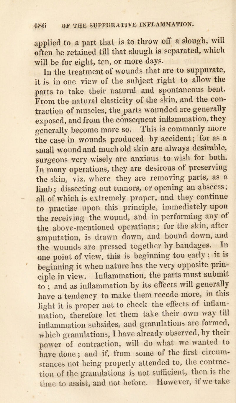 i applied to a part that is to throw off a slough, will often be retained till that slough is separated, which will be for eight, ten, or more days. In the treatment of wounds that are to suppurate, it is in one view of the subject right to allow the parts to take their natural and spontaneous bent. From the natural elasticity of the skin, and the con- traction of muscles, the parts wounded are generally exposed, and from the consequent inflammation, they generally become more so. This is commonly more the case in wounds produced by accident; for as a small wound and much old skin are always desirable, surgeons very wisely are anxious to wish for both. In many operations, they are desirous of preserving the skin, viz. where they are removing parts, as a limb ; dissecting out tumors, or opening an abscess; all of which is extremely proper, and they continue to practise upon this principle, immediately upon the receiving the wound, and in performing any of the above-mentioned operations; for tbe skin, after amputation, is drawn down, and bound down, and the wounds are pressed together by bandages. In one point of view, this is beginning too early ; it is beginning it when nature has the very opposite prin- ciple in view. Inflammation, the parts must submit to ; and as inflammation by its effects will generally have a tendency to make them recede more, in this light it is proper not to check the effects of inflam- mation, therefore let them take their own way till inflammation subsides, and granulations are formed, which granulations, I have already observed, by their power of contraction, will do what we wanted to have done; and if, from some of the first circum- stances not being properly attended to, the contrac- tion of the granulations is not sufficient, then is the time to assist, and not before. However, if we take