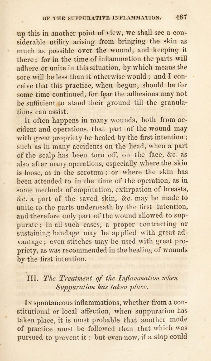up this ill another point of view, we shall see a con- siderable utility arising from bringing the skin as much as possible over the wound, and keeping it there ; for in the time of inflammation the parts will adhere or unite in this situation, by which means the sore will be less than it otherwise would ; and I con- ceive that this practice, when begun, should be for some time continued, for fear the adhesions may not be sufficient to stand their ground till the granula- tions can assist. It often happens in many wounds, both from ac- cident and operations, that part of the wound may with great propriety be healed by the first intention ; such as in many accidents on the head, when a part of the scalp has been torn off, on the face, &c. as also after many operations, especially where the skin is loose, as in the scrotum ; or where the skin has been attended to in the time of the operation, as in some methods of amputation, extirpation of breasts, &c. a part of the saved skin, &c. may be made to unite to the parts underneath by the first intention, and therefore only part of the wound allowed to sup- purate ; in all such cases, a proper contracting or sustaining bandage may be applied with great ad- vantage ; even stitches may be used with great pro- priety, as was recommended in the healing of wounds by the first intention. *• III. The Treatment of the Inflammation when Suppuration has taken place. In spontaneous inflammations, whether from a con- stitutional or local affection, when suppuration has taken place, it is most probable that another mode of practice must be followed than that which was pursued to prevent it; but even now, if a stop could