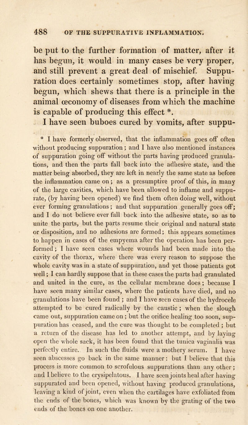 be put to the further formation of matter,, after it has begun, it would in many cases be very proper, and still prevent a great deal of mischief, Suppu- ration does certainly sometimes stop, after having begun, which shews that there is a principle in the animal ceconomy of diseases from which the machine is capable of producing this effect *. I have seen buboes cured by vomits, after suppu- * I have formerly observed, that the inflammation goes off often without producing suppuration; and I have also mentioned instances of suppuration going off without the parts having produced granula- tions, and then the parts fall back into the adhesive state, and the matter being absorbed, they are left in nearly the same state as before the inflammation came on; as a presumptive proof of this, in many of the large cavities, which have been allowed to inflame and suppu- rate, (by having been opened) we find them often doing well, without ever forming granulations; and that suppuration generally goes off; and I do not believe ever fall back into the adhesive state, so as to unite the parts, but the parts resume their original and natural state or disposition, and no adhesions are formed; this appears sometimes to happen in cases of the empyema after the operation has been per- formed ; I have seen cases where wounds had been made into the cavity of the thorax, where there was every reason to suppose the whole cavity was in a state of suppuration, and yet those patients got well; I can hardly suppose that in these cases the parts had granulated and united in the cure, as the cellular membrane does; because I have seen many similar cases, where the patients have died, and no granulations have been found ; and I have seen cases of the hydrocele attempted to be cured radically by the caustic ; when the slough came out, suppuration came on ; but the orifice healing too soon, sup- puration has ceased, and the cure was thought to be completed ; but a return of the disease has led to another attempt, and by laying open the whole sack, it has been found that the tunica vaginalis was perfectly entire. In such the fluids were a mothery serum. I have seen abscesses go back in the same manner: but I believe that this process is more common to scrofulous suppurations than any other; and I believe to the erysipelatous. I have seen joints heal after having suppurated and been opened, without having produced granulations, leaving a kind of joint, even when the cartilages have exfoliated from the ends of the bones, which was known by the grating of the two ends of the bones on one another.