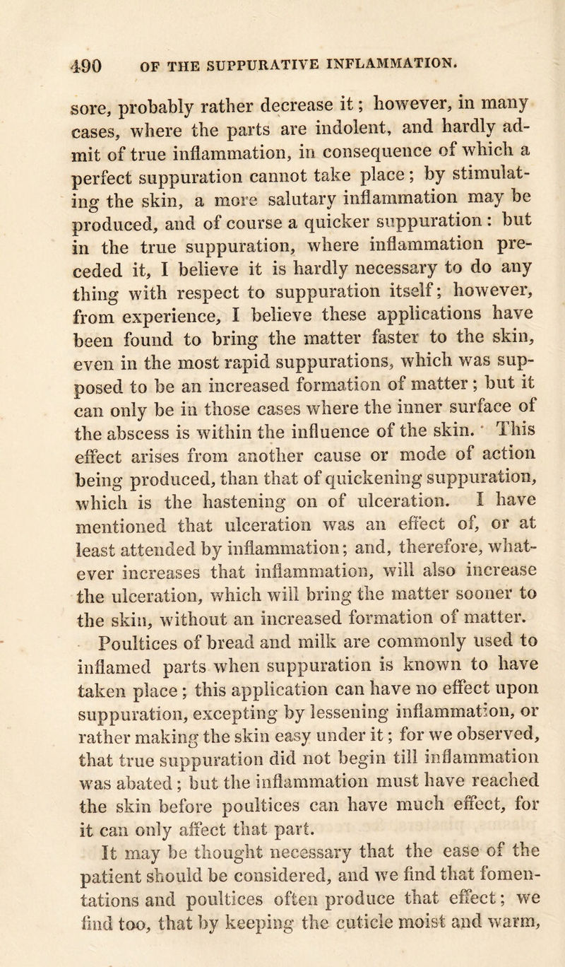 sore, probably rather decrease it; however, in many cases, where the parts are indolent, and hardly ad- mit of true inflammation, in consequence of which a perfect suppuration cannot take place; by stimulat- ing the skin, a more salutary inflammation may be produced, and of course a quicker suppuration : but in the true suppuration, where inflammation pre- ceded it, I believe it is hardly necessary to do any thing with respect to suppuration itself; however, from experience, I believe these applications have been found to bring the matter faster to the skin, even in the most rapid suppurations, which was sup- posed to be an increased formation of matter; but it can only be in those cases where the inner surface of the abscess is within the influence of the skin. This effect arises from another cause or mode of action being produced, than that of quickening suppuration, which is the hastening on of ulceration. I have mentioned that ulceration was an effect of, or at least attended by inflammation; and, therefore, what- ever increases that inflammation, will also increase the ulceration, which will bring the matter sooner to the skin, without an increased formation of matter. Poultices of bread and milk are commonly used to inflamed parts when suppuration is known to have taken place ; this application can have no effect upon suppuration, excepting by lessening inflammation, or rather making the skin easy under it; for we observed, that true suppuration did not begin till inflammation was abated ; but the inflammation must have reached the skin before poultices can have much effect, for it can only affect that part. It may be thought necessary that the ease of the patient should be considered, and we find that fomen- tations and poultices often produce that effect; we find too, that by keeping the cuticle moist and warm,