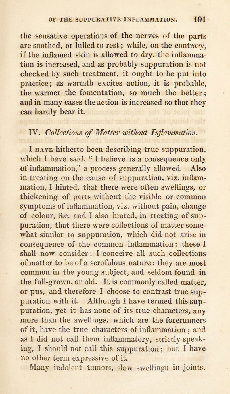 the sensative operations of the nerves of the parts are soothed, or lulled to rest; while, on the contrary, if the inflamed skin is allowed to dry, the inflamma- tion is increased, and as probably suppuration is not checked by such treatment, it ought to be put into practice; as warmth excites action, it is probable, the warmer the fomentation, so much the better; and in many cases the action is increased so that they can hardly bear it. IV. Collections of Matter ivitkout Inflammation. I have hitherto been describing true suppuration, which I have said, “ I believe is a consequence only of inflammation,” a process generally allowed. Also in treating on the cause of suppuration, viz. inflam- mation, I hinted, that there were often swellings, or thickening of parts without the visible or common symptoms of inflammation, viz. without pain, change of colour, &c. and I also hinted, in treating of sup- puration, that there were collections of matter some- what similar to suppuration, which did not arise in consequence of the common inflammation; these I shall now consider: 1 conceive all such collections of matter to be of a scrofulous nature; they are most common in the young subject, and seldom found in the full-grown, or old. It is commonly called matter, or pus, and therefore I choose to contrast true sup- puration with it. Although I have termed this sup- puration, yet it has none of its true characters, any more than the swellings, which are the forerunners of it, have the true characters of inflammation ; and as I did not call them inflammatory, strictly speak- ing, I should not call this suppuration; but I have no other term expressive of it. Many indolent tumors, slow swellings in joints.