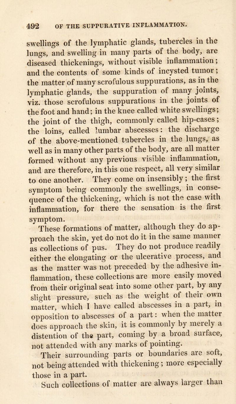 swellings of the lymphatic glands, tubercles in the lungs, and swelling in many parts of the body, are diseased thickenings, without visible inflammation; and the contents of some kinds of incysted tumor; the matter of many scrofulous suppurations, as in the lymphatic glands, the suppuration of many joints, viz. those scrofulous suppurations in the joints of the foot and hand; in the knee called white swellings; the joint of the thigh, commonly called hip-cases; the loins, called lumbar abscesses: the discharge of the above-mentioned tubercles in the lungs, as well as in many other parts of the body, are all matter formed without any previous visible inflammation, and are therefore, in this one respect, all very similar to one another. They come on insensibly; the first symptom being commonly the swellings, in conse- quence of the thickening, which is not the case with inflammation, for there the sensation is the hist symptom. These formations of matter, although they do ap- proach the skin, yet do not do it in the same maimer as collections of pus. They do not produce readily either the elongating or the ulcerative process, and as the matter was not preceded by the adhesive in- flammation, these collections are more easily moved from their original seat into some otliei pait, by any slight pressure, such as the weight of their own matter, which I have called abscesses in a part, in opposition to abscesses of a part: when the matter does approach the skin, it is commonly by meiely a distention of the part, coming by a broad suiface, not attended with any marks of pointing. Their surrounding parts or boundaries are soft, not being attended with thickening; more especially those in a part. Such collections of matter are always larger than