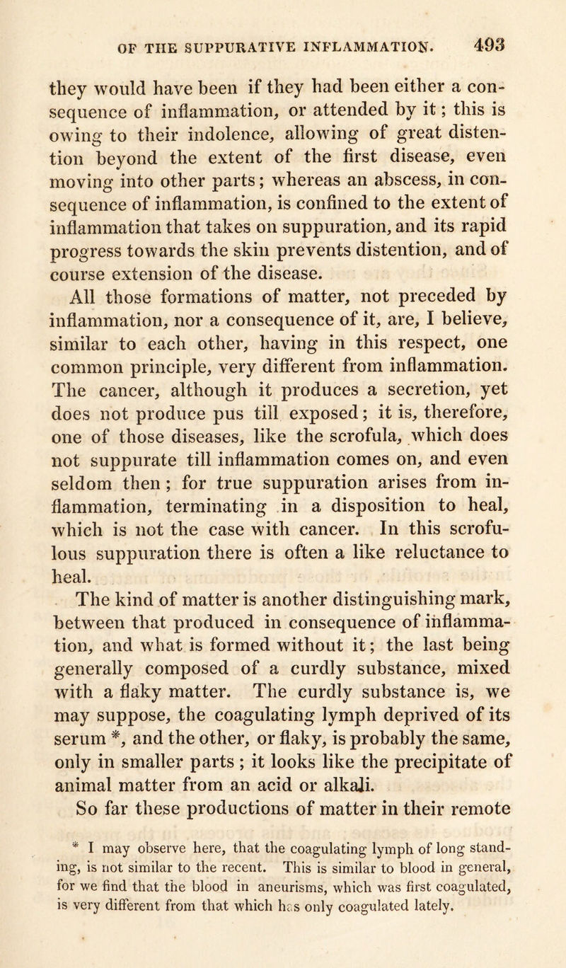 they would have been if they had been either a con- sequence of inflammation, or attended by it; this is owing to their indolence, allowing of great disten- tion beyond the extent of the first disease, even moving into other parts; whereas an abscess, in con- sequence of inflammation, is confined to the extent of inflammation that takes on suppuration, and its rapid progress towards the skin prevents distention, and of course extension of the disease. All those formations of matter, not preceded by inflammation, nor a consequence of it, are, I believe, similar to each other, having in this respect, one common principle, very different from inflammation. The cancer, although it produces a secretion, yet does not produce pus till exposed; it is, therefore, one of those diseases, like the scrofula, which does not suppurate till inflammation comes on, and even seldom then ; for true suppuration arises from in- flammation, terminating in a disposition to heal, which is not the case with cancer. In this scrofu- lous suppuration there is often a like reluctance to heal. The kind of matter is another distinguishing mark, between that produced in consequence of inflamma- tion, and what is formed without it; the last being generally composed of a curdly substance, mixed with a flaky matter. The curdly substance is, we may suppose, the coagulating lymph deprived of its serum *, and the other, or flaky, is probably the same, only in smaller parts; it looks like the precipitate of animal matter from an acid or alkali. So far these productions of matter in their remote * I may observe here, that the coagulating lymph of long stand- ing, is not similar to the recent. This is similar to blood in general, for we find that the blood in aneurisms, which was first coagulated, is very different from that which has only coagulated lately.