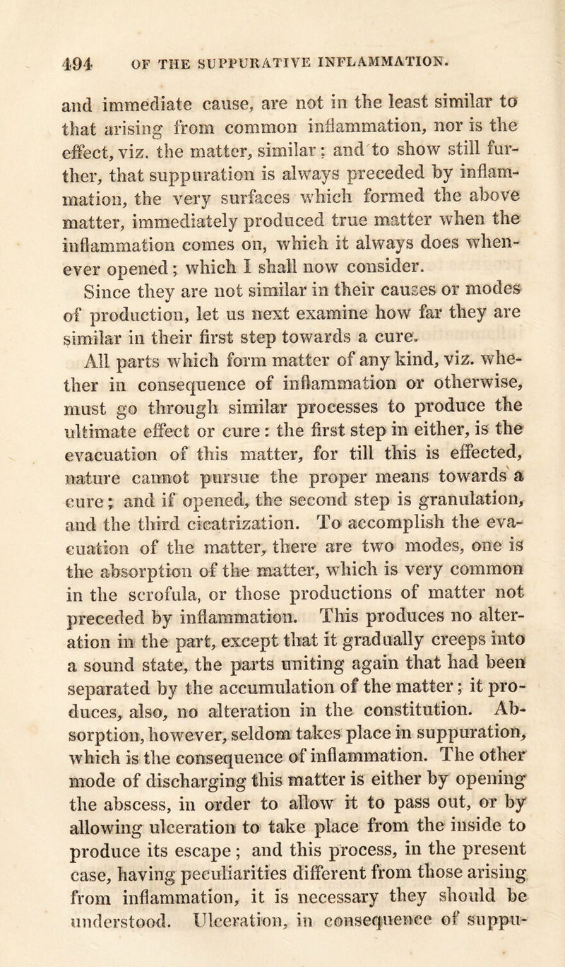 and immediate cause, are not in the least similar to that arising from common Inflammation, nor is the effect, viz. the matter, similar; and'to show still fur- ther, that suppuration is always preceded by inflam- mation, the very surfaces which formed the above matter, immediately produced true matter when the inflammation comes on, which it always does when- ever opened; which I shall now consider. Since they are not similar in their causes or modes of production, let us next examine how far they are similar in their first step towards a cure. All parts which form matter of any kind, viz. whe- ther in consequence of Inflammation or otherwise, must go through similar processes to produce the ultimate effect or cure : the first step in either, is the evacuation of this matter, for till this is effected, nature cannot pursue the proper means towards a cure; and if opened, the second step is granulation, and the third cicatrization. To accomplish the eva- cuation of the matter, there are two modes, one is the absorption of the matter, which is very common in the scrofula, or those productions of matter not preceded by inflammation. This produces no alter- ation in the part, except that it gradually creeps Into a sound state, the parts uniting again that had been separated by the accumulation of the matter; it pro- duces, also, no alteration in the constitution. Ab- sorption, however, seldom takes place in suppuration, which is the consequence of inflammation. The other mode of discharging this matter is either by opening the abscess, in order to allow it to pass out, or by allowing ulceration to take place from the inside to produce its escape; and this process, in the present case, having peculiarities different from those arising from inflammation, it is necessary they should be understood. Ulceration, in consequence of suppu-