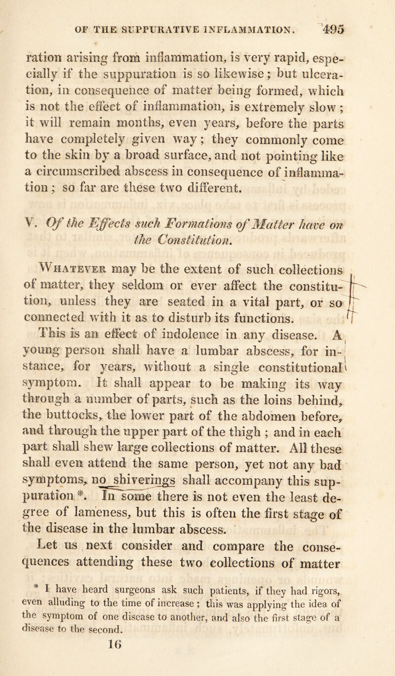 ration arising from inflammation, is very rapid, espe- cially if the suppuration is so likewise; but ulcera- tion, in consequence of matter being formed, which is not the effect of inflammation, is extremely slow ; it will remain months, even years, before the parts have completely given way; they commonly come to the skin by a broad surface, and not pointing like a circumscribed abscess in consequence of inflamma- tion ; so far are these two different. V. Of the Effects such Formations of Matter have on the Constitution. Whatever may be the extent of such collections of matter, they seldom or ever affect the constitu- tion, unless they are seated in a vital part, or so connected with it as to disturb its functions. This is an effect of indolence in any disease. A young person shall have a lumbar abscess, for in- stance, for years, without a single constitutional' symptom. It shall appear to be making its way through a number of parts, such as the loins behind, the buttocks, the lower part of the abdomen before, and through the upper part of the thigh ; and in each part shall shew large collections of matter. All these shall even attend the same person, yet not any bad symptoms, no^shiverings shall accompany this sup- puration *. In some there is not even the least de- gree of lameness, but this is often the first stage of the disease in the lumbar abscess. Let us next consider and compare the conse- quences attending these two collections of matter * 1 have heard surgeons ask such patients, if they had rigors, even alluding to the time of increase ; this was applying the idea of the symptom of one disease to another, and also the first stage of a disease to the second. 16