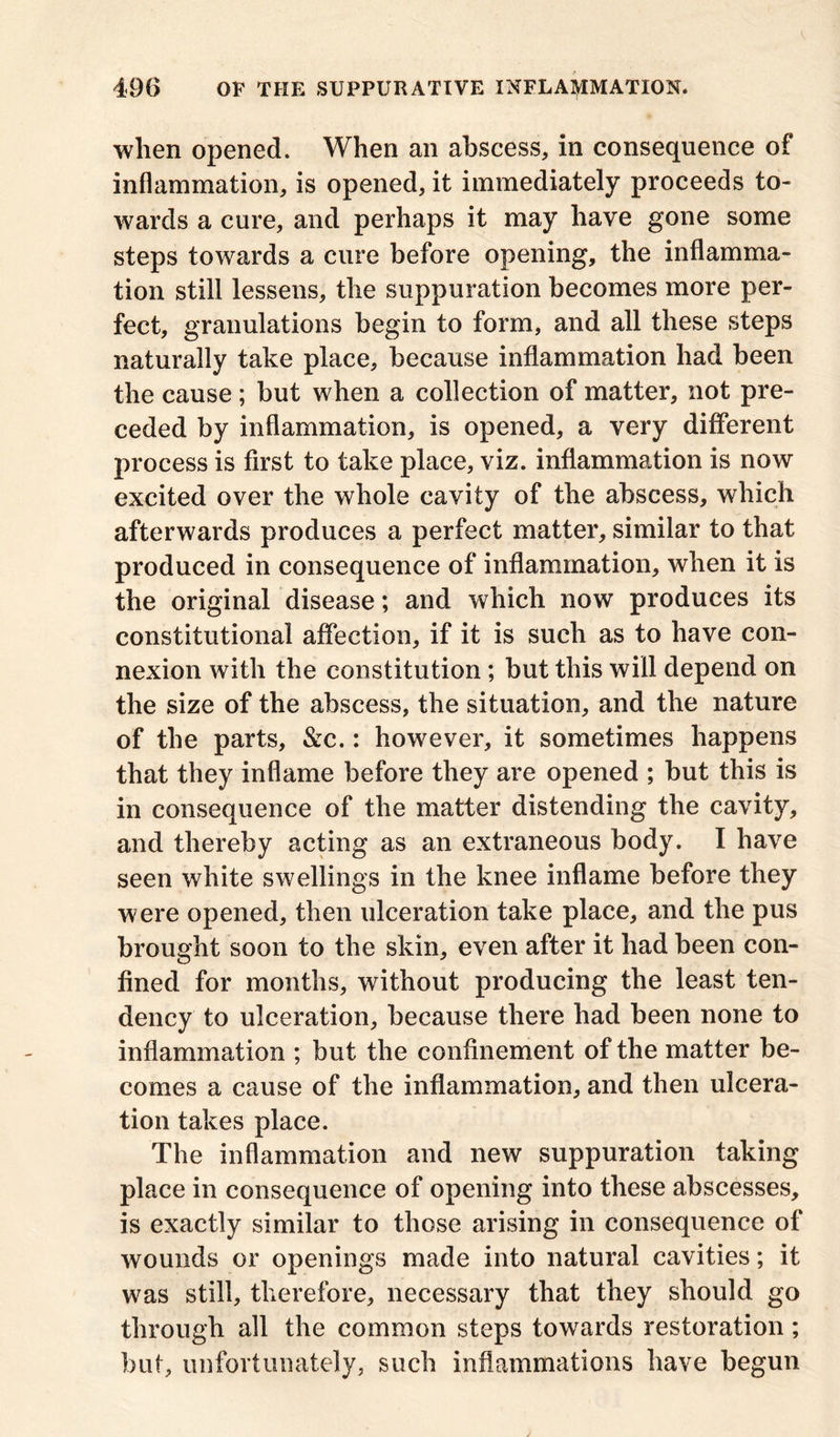 when opened. When an abscess, in consequence of inflammation, is opened, it immediately proceeds to- wards a cure, and perhaps it may have gone some steps towards a cure before opening, the inflamma- tion still lessens, the suppuration becomes more per- fect, granulations begin to form, and all these steps naturally take place, because inflammation had been the cause; but when a collection of matter, not pre- ceded by inflammation, is opened, a very different process is first to take place, viz. inflammation is now excited over the whole cavity of the abscess, which afterwards produces a perfect matter, similar to that produced in consequence of inflammation, when it is the original disease; and which now produces its constitutional affection, if it is such as to have con- nexion with the constitution; but this will depend on the size of the abscess, the situation, and the nature of the parts, &c.: however, it sometimes happens that they inflame before they are opened ; but this is in consequence of the matter distending the cavity, and thereby acting as an extraneous body. I have seen white swellings in the knee inflame before they were opened, then ulceration take place, and the pus brought soon to the skin, even after it had been con- fined for months, without producing the least ten- dency to ulceration, because there had been none to inflammation ; but the confinement of the matter be- comes a cause of the inflammation, and then ulcera- tion takes place. The inflammation and new suppuration taking place in consequence of opening into these abscesses, is exactly similar to those arising in consequence of wounds or openings made into natural cavities; it was still, therefore, necessary that they should go through all the common steps towards restoration; but, unfortunately, such inflammations have begun