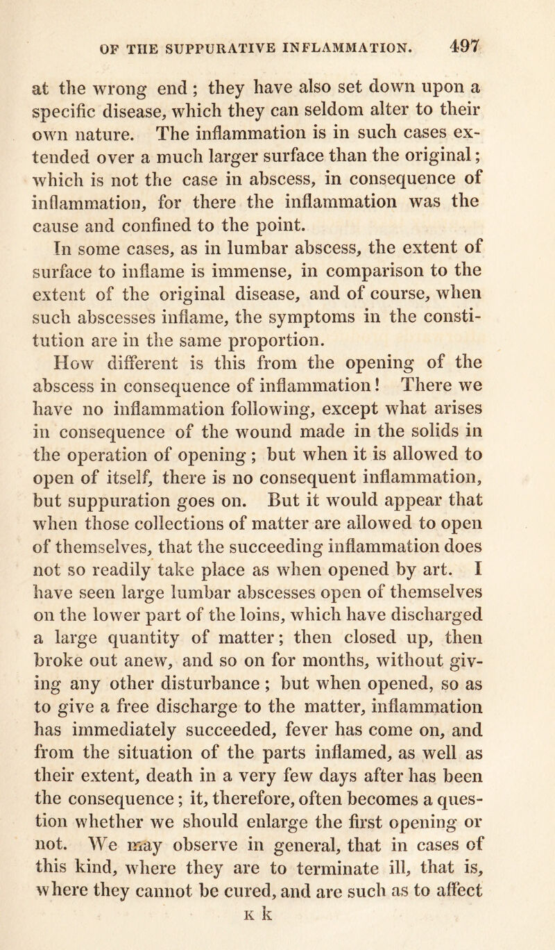 at the wrong end ; they have also set down upon a specific disease, which they can seldom alter to their own nature. The inflammation is in such cases ex- tended over a much larger surface than the original; which is not the case in abscess, in consequence of inflammation, for there the inflammation was the cause and confined to the point. In some cases, as in lumbar abscess, the extent of surface to inflame is immense, in comparison to the extent of the original disease, and of course, when such abscesses inflame, the symptoms in the consti- tution are in the same proportion. How different is this from the opening of the abscess in consequence of inflammation! There we have no inflammation following, except what arises in consequence of the wound made in the solids in the operation of opening ; but when it is allowed to open of itself, there is no consequent inflammation, but suppuration goes on. But it would appear that when those collections of matter are allowed to open of themselves, that the succeeding inflammation does not so readily take place as when opened by art. I have seen large lumbar abscesses open of themselves on the lower part of the loins, which have discharged a large quantity of matter; then closed up, then broke out anew, and so on for months, without giv- ing any other disturbance; but when opened, so as to give a free discharge to the matter, inflammation has immediately succeeded, fever has come on, and from the situation of the parts inflamed, as well as their extent, death in a very few days after has been the consequence; it, therefore, often becomes a ques- tion whether we should enlarge the first opening or not. We may observe in general, that in cases of this kind, where they are to terminate ill, that is, where they cannot be cured, and are such as to affect k k