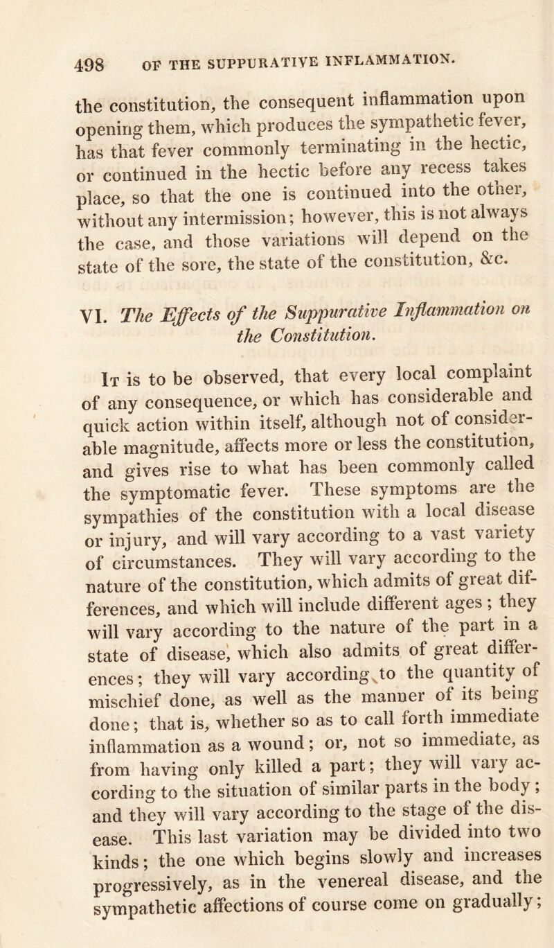 the constitution, the consequent inflammation upon opening them, which produces the sympathetic fever, has that fever commonly terminating in the hectic, or continued in the hectic before any recess takes place, so that the one is continued into the other, without any intermission; however, this is not always the case, and those variations will depend on the state of the sore, the state of the constitution, &c. YI. The Effects of the Suppurative Inflammation on the Constitution. It is to be observed, that every local complaint of any consequence, or which has considerable and quick action within itself, although not of consider- able magnitude, affects more or less the constitution, and gives rise to what has been commonly called the symptomatic fever. These symptoms are the sympathies of the constitution with a local disease or injury, and will vary according to a vast variety of circumstances. They will vary according to the nature of the constitution, which admits of gicat dif- ferences, and which will include diffeient ages ; they will vary according to the nature of the part in a state of disease, which also admits of great differ- ences; they will vary according%to the quantity of mischief done, as well as the manner of its being done; that is, whether so as to call forth immediate inflammation as a wound; or, not so immediate, as from having only killed a part; they will ^aiy ac- cording to the situation oi similar pails in the body ; and they will vary according to the stage oi the dis- ease. This last variation may be divided into two kinds; the one which begins slowly and increases progressively, as in the venereal disease, and the sympathetic affections of course come on gradually;