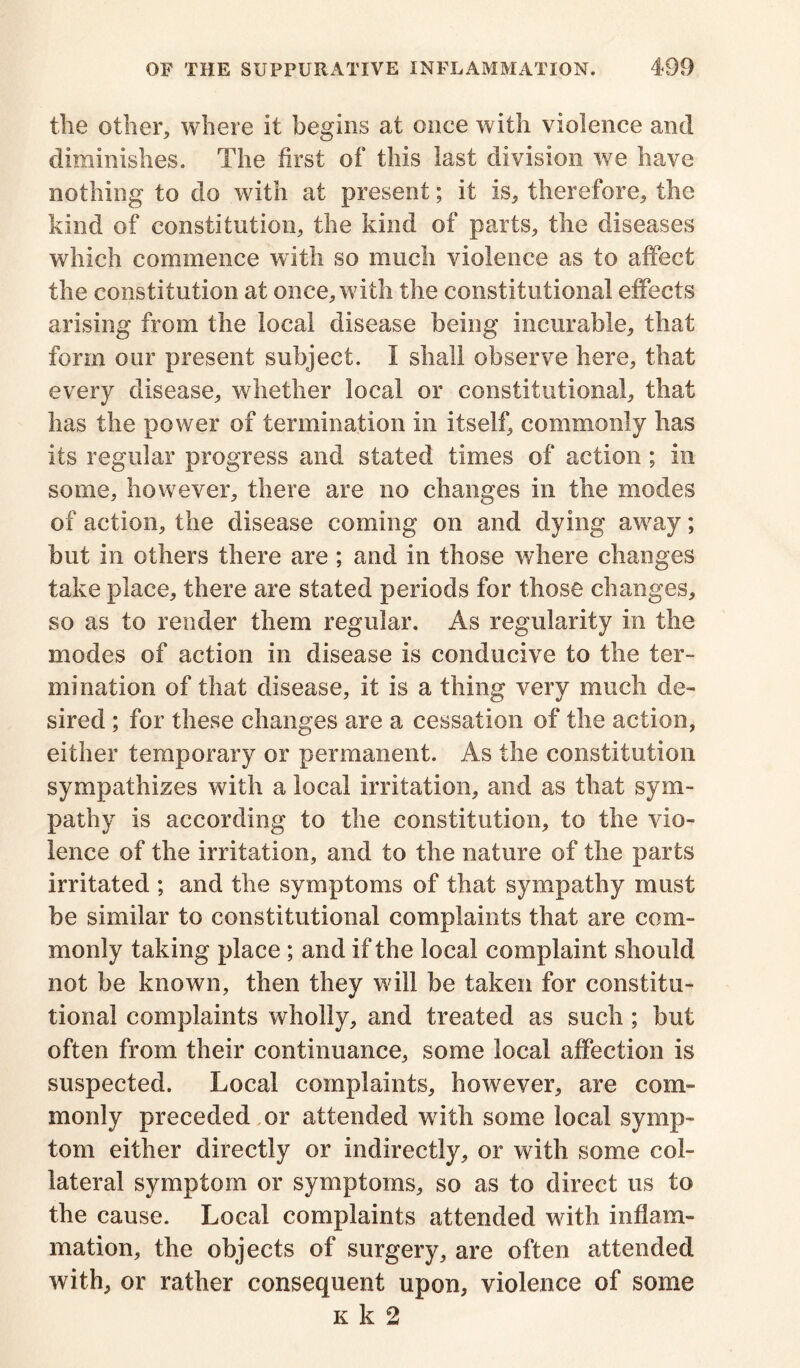 the other, where it begins at once with violence and diminishes. The first of this last division we have nothing to do with at present; it is, therefore, the kind of constitution, the kind of parts, the diseases which commence with so much violence as to affect the constitution at once, with the constitutional effects arising from the local disease being incurable, that form our present subject. I shall observe here, that every disease, whether local or constitutional, that has the power of termination in itself, commonly has its regular progress and stated times of action ; in some, however, there are no changes in the modes of action, the disease coming on and dying away; but in others there are; and in those where changes take place, there are stated periods for those changes, so as to render them regular. As regularity in the modes of action in disease is conducive to the ter- mination of that disease, it is a thing very much de- sired ; for these changes are a cessation of the action, either temporary or permanent. As the constitution sympathizes with a local irritation, and as that sym- pathy is according to the constitution, to the vio- lence of the irritation, and to the nature of the parts irritated ; and the symptoms of that sympathy must be similar to constitutional complaints that are com- monly taking place ; and if the local complaint should not be known, then they will be taken for constitu- tional complaints wholly, and treated as such ; but often from their continuance, some local affection is suspected. Local complaints, however, are com- monly preceded or attended with some local symp- tom either directly or indirectly, or with some col- lateral symptom or symptoms, so as to direct us to the cause. Local complaints attended with inflam- mation, the objects of surgery, are often attended with, or rather consequent upon, violence of some k k 2