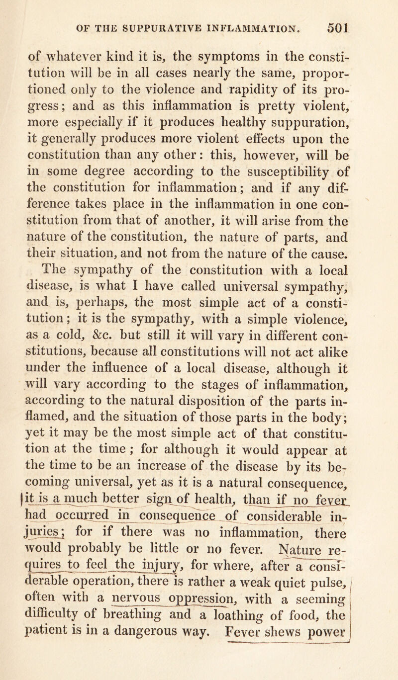 of whatever kind it is, the symptoms in the consti- tution will be in all cases nearly the same, propor- tioned only to the violence and rapidity of its pro- gress ; and as this inflammation is pretty violent, more especially if it produces healthy suppuration, it generally produces more violent effects upon the constitution than any other: this, however, will be in some degree according to the susceptibility of the constitution for inflammation; and if any dif- ference takes place in the inflammation in one con- stitution from that of another, it will arise from the nature of the constitution, the nature of parts, and their situation, and not from the nature of the cause. The sympathy of the constitution with a local disease, is what I have called universal sympathy, and is, perhaps, the most simple act of a consti- tution ; it is the sympathy, with a simple violence, as a cold, &c. but still it will vary in different con- stitutions, because all constitutions will not act alike under the influence of a local disease, although it will vary according to the stages of inflammation, according to the natural disposition of the parts in- flamed, and the situation of those parts in the body; yet it may be the most simple act of that constitu- tion at the time; for although it would appear at the time to be an increase of the disease by its be- coming universal, yet as it is a natural consequence, ) it is a much better sign of health, than if no fever, had occurred in consequence of considerable in- juries^; for if there was no inflammation, there would probably be little or no fever. Nature re- quires to feel the injury, for where, after a~consF derabie operation, there is rather a weak quiet pulse, often with a nervous oppression, with a seeming difficulty of breathing and a loathing of food, the patient is in a dangerous way. Fever shews power