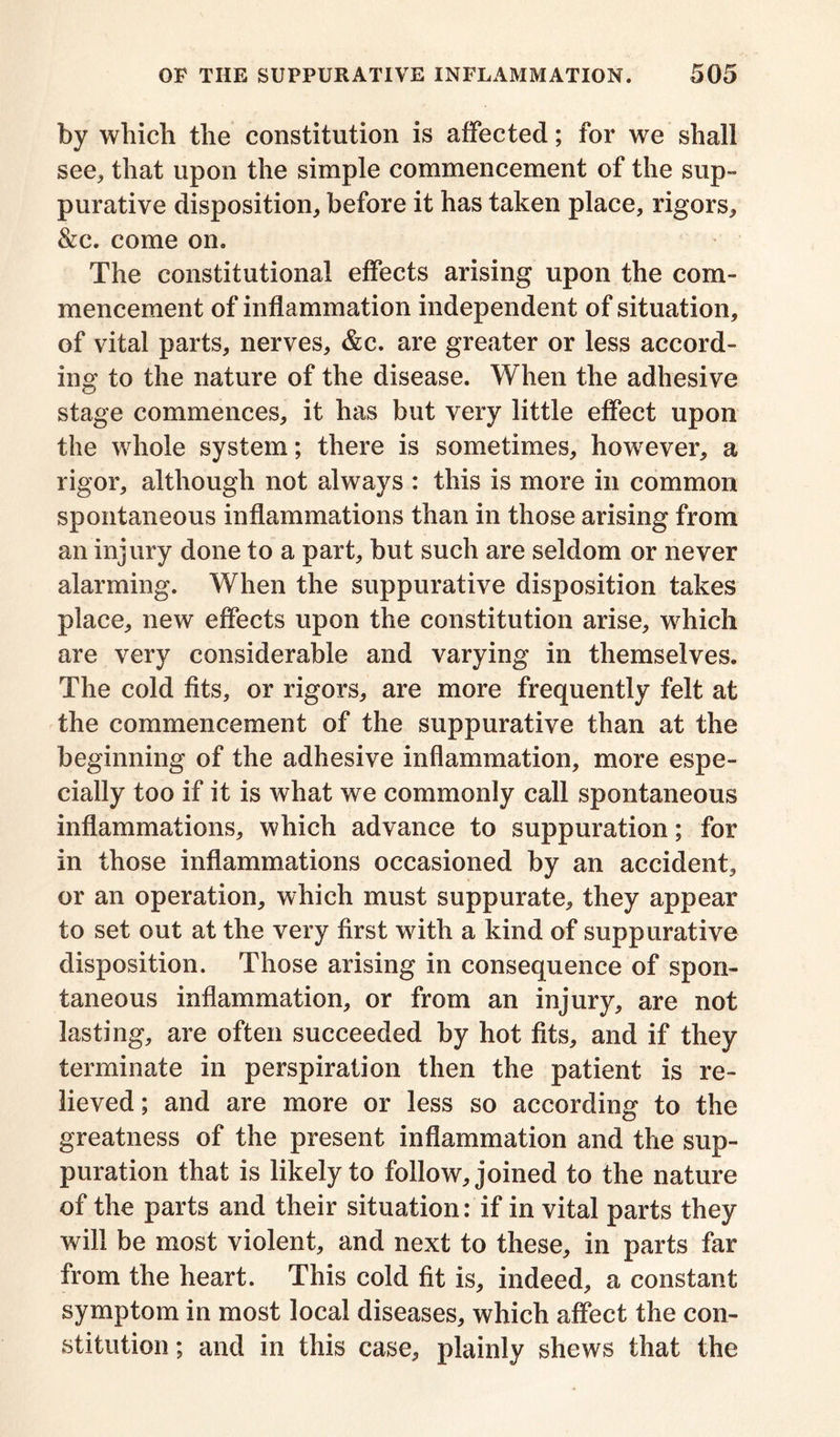 by which the constitution is affected; for we shall see, that upon the simple commencement of the sup- purative disposition, before it has taken place, rigors, &c. come on. The constitutional effects arising upon the com- mencement of inflammation independent of situation, of vital parts, nerves, &c. are greater or less accord- ing to the nature of the disease. When the adhesive stage commences, it has but very little effect upon the whole system; there is sometimes, however, a rigor, although not always : this is more in common spontaneous inflammations than in those arising from an injury done to a part, but such are seldom or never alarming. When the suppurative disposition takes place, new effects upon the constitution arise, which are very considerable and varying in themselves. The cold fits, or rigors, are more frequently felt at the commencement of the suppurative than at the beginning of the adhesive inflammation, more espe- cially too if it is what we commonly call spontaneous inflammations, which advance to suppuration; for in those inflammations occasioned by an accident, or an operation, which must suppurate, they appear to set out at the very first with a kind of suppurative disposition. Those arising in consequence of spon- taneous inflammation, or from an injury, are not lasting, are often succeeded by hot fits, and if they terminate in perspiration then the patient is re- lieved ; and are more or less so according to the greatness of the present inflammation and the sup- puration that is likely to follow, joined to the nature of the parts and their situation: if in vital parts they will be most violent, and next to these, in parts far from the heart. This cold fit is, indeed, a constant symptom in most local diseases, which affect the con- stitution ; and in this case, plainly shews that the