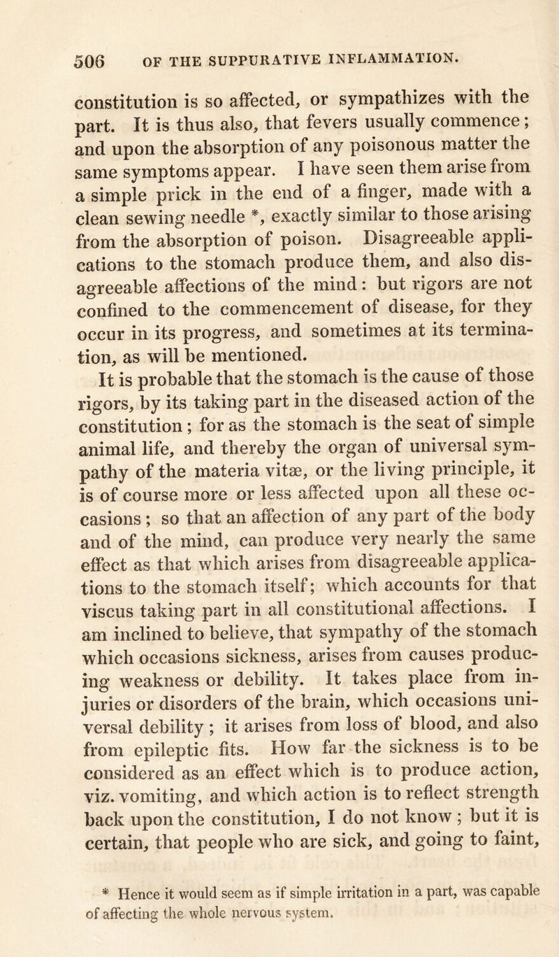 constitution is so affected, or sympathizes with the part. It is thus also, that fevers usually commence; and upon the absorption of any poisonous matter the same symptoms appear. I have seen them arise from a simple prick in the end of a finger, made with a clean sewing needle *, exactly similar to those arising from the absorption of poison. Disagreeable appli- cations to the stomach produce them, and also dis- agreeable affections of the mind: but rigors are not confined to the commencement of disease, for they occur in its progress, and sometimes at its termina- tion, as will be mentioned. It is probable that the stomach is the cause of those rigors, by its taking part in the diseased action of the constitution ; for as the stomach is the seat of simple animal life, and thereby the organ of universal sym- pathy of the materia vitae, or the living principle, it is of course more or less affected upon all these oc- casions ; so that an affection of any part of the body and of the mind, can produce very nearly the same effect as that which arises from disagreeable applica- tions to the stomach itself; which accounts for that viscus taking part in all constitutional affections. I am inclined to believe, that sympathy of the stomach which occasions sickness, arises from causes produc- ing weakness or debility. It takes place from in- juries or disorders of the brain, which occasions uni- versal debility ; it arises from loss ot blood, and also from epileptic fits. How far the sickness is to be considered as an effect which is to produce action, viz. vomiting, and which action is to reflect strength back upon the constitution, I do not know ; but it is certain, that people who are sick, and going to faint. * Hence it would seem as if simple irritation in a part, was capable of affecting the whole nervous system.