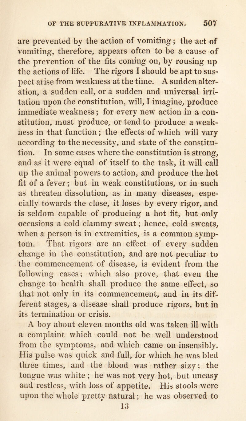 are prevented by the action of vomiting; the act of vomiting, therefore, appears often to be a cause of the prevention of the fits coming on, by rousing up the actions of life. The rigors I should be apt to sus- pect arise from weakness at the time. A sudden alter- ation, a sudden call, or a sudden and universal irri- tation upon the constitution, will, I imagine, produce immediate weakness; for every new action in a con- stitution, must produce, or tend to produce a weak- ness in that function ; the effects of which will vary according to the necessity, and state of the constitu- tion. In some cases where the constitution is strong, and as it were equal of itself to the task, it will call up the animal powers to action, and produce the hot fit of a fever; but in weak constitutions, or in such as threaten dissolution, as in many diseases, espe- cially towards the close, it loses by every rigor, and is seldom capable of producing a hot fit, but only occasions a cold clammy sweat; hence, cold sweats, when a person is in extremities, is a common symp- tom. That rigors are an effect of every sudden change in the constitution, and are not peculiar to the commencement of disease, is evident from the following cases; which also prove, that even the change to health shall produce the same effect, so that not only in its commencement, and in its dif- ferent stages, a disease shall produce rigors, but in its termination or crisis. A boy about eleven months old was taken ill with a complaint which could not be well understood from the symptoms, and which came on insensibly. His pulse was quick and full, for which he was bled three times, and the blood was rather sizy; the tongue was white ; he was not very hot, but uneasy and restless, with loss of appetite. His stools were upon the whole pretty natural; he was observed to 13