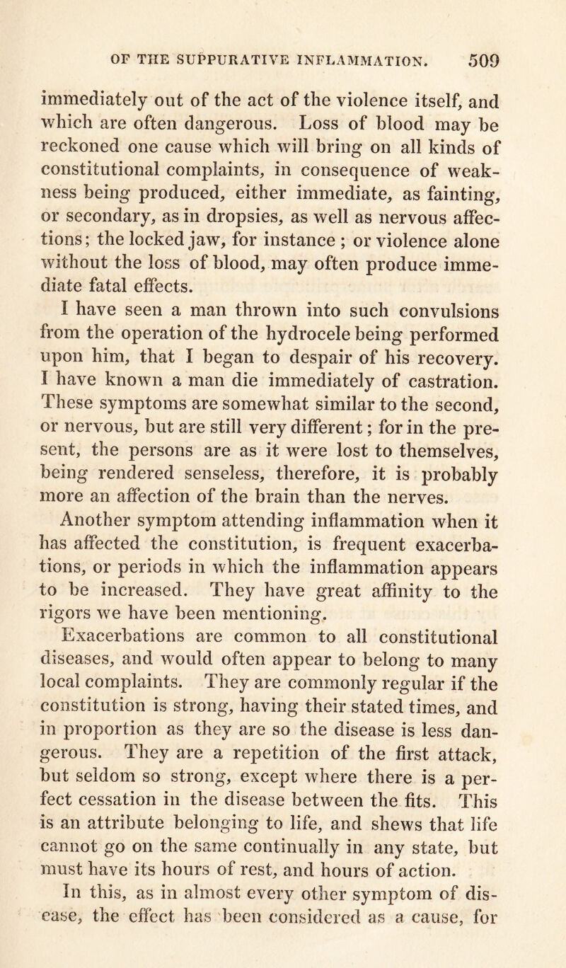 immediately out of the act of the violence itself, and which are often dangerous. Loss of blood may be reckoned one cause which will bring on all kinds of constitutional complaints, in consequence of weak- ness being produced, either immediate, as fainting, or secondary, as in dropsies, as well as nervous affec- tions; the locked jaw, for instance ; or violence alone without the loss of blood, may often produce imme- diate fatal effects. I have seen a man thrown into such convulsions from the operation of the hydrocele being performed upon him, that I began to despair of his recovery. I have known a man die immediately of castration. These symptoms are somewhat similar to the second, or nervous, but are still very different; for in the pre- sent, the persons are as it were lost to themselves, being rendered senseless, therefore, it is probably more an affection of the brain than the nerves. Another symptom attending inflammation when it has affected the constitution, is frequent exacerba- tions, or periods in which the inflammation appears to be increased. They have great affinity to the rigors we have been mentioning. Exacerbations are common to all constitutional diseases, and would often appear to belong to many local complaints. They are commonly regular if the constitution is strong, having their stated times, and in proportion as they are so the disease is less dan- gerous. They are a repetition of the first attack, but seldom so strong, except where there is a per- fect cessation in the disease between the fits. This is an attribute belonging to life, and shews that life cannot go on the same continually in any state, but must have its hours of rest, and hours of action. In this, as in almost every other symptom of dis- ease, the effect has been considered as a cause, for