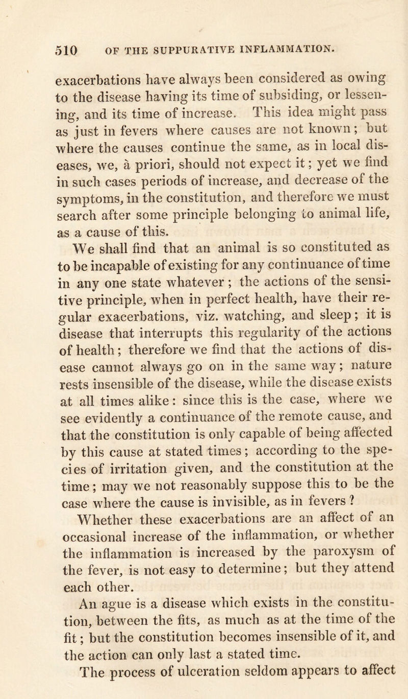 exacerbations have always been considered as owing to the disease having its time of subsiding, or lessen- ing, and its time of increase. This idea might pass as just in fevers where causes are not known; but where the causes continue the same, as in local dis- eases, we, a priori, should not expect it; yet we find in such cases periods of increase, and decrease of the symptoms, in the constitution, and therefore we must search after some principle belonging to animal life, as a cause of this. We shall find that an animal is so constituted as to be incapable of existing for any continuance of time in any one state whatever ; the actions of the sensi- tive principle, when in perfect health, have their re- gular exacerbations, viz. watching, and sleep; it is disease that interrupts this regularity of the actions of health; therefore we find that the actions of dis- ease cannot always go on in the same way; nature rests insensible of the disease, while the disease exists at all times alike: since this is the case, where we see evidently a continuance of the remote cause, and that the constitution is only capable of being affected by this cause at stated times; according to the spe- cies of irritation given, and the constitution at the time; may we not reasonably suppose this to be the case where the cause is invisible, as in fevers ? Whether these exacerbations are an affect of an occasional increase of the inflammation, or whether the inflammation is increased by the paroxysm of the fever, is not easy to determine; but they attend each other. An ague is a disease which exists in the constitu- tion, between the fits, as much as at the time of the fit; but the constitution becomes insensible of it, and the action can only last a stated time. The process of ulceration seldom appears to affect