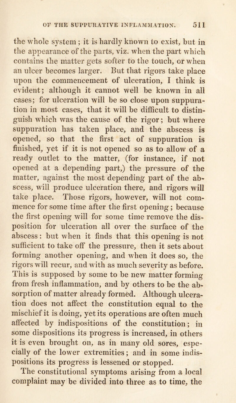 the whole system ; it is hardly known to exist, but in the appearance of the parts, viz. when the part which contains the matter gets softer to the touch, or when an ulcer becomes larger. But that rigors take place upon the commencement of ulceration, I think is evident; although it cannot well be known in all cases; for ulceration will be so close upon suppura- tion in most cases, that it will be difficult to distin- guish which was the cause of the rigor; but where suppuration has taken place, and the abscess is opened, so that the first act of suppuration is finished, yet if it is not opened so as to allow of a ready outlet to the matter, (for instance, if not opened at a depending part,) the pressure of the matter, against the most depending part of the ab- scess, will produce ulceration there, and rigors will take place. Those rigors, however, will not com- mence for some time after the first opening; because the first opening will for some time remove the dis- position for ulceration all over the surface of the abscess: but when it finds that this opening is not sufficient to take off the pressure, then it sets about forming another opening, and wffien it does so, the rigors will recur, and with as much severity as before. This is supposed by some to be new matter forming from fresh inflammation, and by others to be the ab- sorption of matter already formed. Although ulcera- tion does not affect the constitution equal to the mischief it is doing, yet its operations are often much affected by indispositions of the constitution; in some dispositions its progress is increased, in others it is even brought on, as in many old sores, espe- cially of the lower extremities; and in some indis- positions its progress is lessened or stopped. The constitutional symptoms arising from a local complaint may be divided into three as to time, the