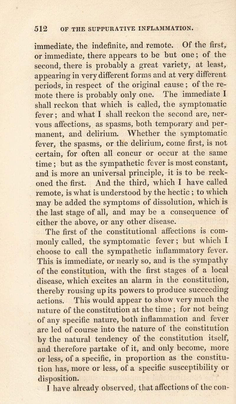 immediate, the indefinite, and remote. Of the first, or immediate, there appears to he but one; of the second, there is probably a great variety, at least, appearing in very different forms and at very different periods, in respect of the original cause; of the re- mote there is probably only one. The immediate I shall reckon that which is called, the symptomatic fever; and what I shall reckon the second are, ner- vous affections, as spasms, both temporary and per- manent, and delirium. Whether the symptomatic fever, the spasms, or the delirium, come first, is not certain, for often all concur or occur at the same time; but as the sympathetic fever is most constant, and is more an universal principle, it is to be reck- oned the first. And the third, which I have called remote, is what is understood by the hectic ; to which may be added the symptoms of dissolution, which is the last stage of all, and may be a consequence of either the above, or any other disease. The first of the constitutional affections is com- monly called, the symptomatic fever; but which I choose to call the sympathetic inflammatory fever. This is immediate, or nearly so, and is the sympathy of the constitution, with the first stages of a local disease, which excites an alarm in the constitution, thereby rousing up its powers to produce succeeding actions. This would appear to show very much the nature of the constitution at the time ; for not being of any specific nature, both inflammation and fever are led of course into the nature of the constitution by the natural tendency of the constitution itself, and therefore partake of it, and only become, more or less, of a specific, in proportion as the constitu- tion has, more or less, of a specific susceptibility or disposition. I have already observed, that affections of the con-