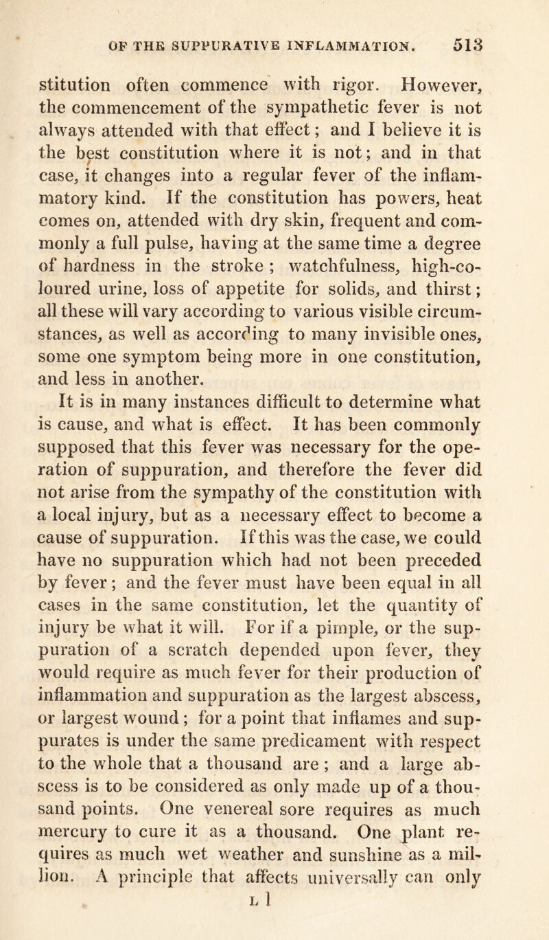 stitution often commence with rigor. However* the commencement of the sympathetic fever is not always attended with that effect; and I believe it is the best constitution where it is not; and in that case* it changes into a regular fever of the inflam- matory kind. If the constitution has powers* heat comes on* attended with dry skin* frequent and com- monly a full pulse* having at the same time a degree of hardness in the stroke ; watchfulness* high-co- loured urine* loss of appetite for solids* and thirst; all these will vary according to various visible circum- stances* as well as according to many invisible ones* some one symptom being more in one constitution* and less in another. It is in many instances difficult to determine what is cause* and what is effect. It has been commonly supposed that this fever was necessary for the ope- ration of suppuration* and therefore the fever did not arise from the sympathy of the constitution with a local injury* but as a necessary effect to become a cause of suppuration. If this was the case* we could have no suppuration which had not been preceded by fever; and the fever must have been equal in all cases in the same constitution, let the quantity of injury be what it will. For if a pimple* or the sup- puration of a scratch depended upon fever* they would require as much fever for their production of inflammation and suppuration as the largest abscess* or largest wound ; for a point that inflames and sup- purates is under the same predicament with respect to the whole that a thousand are ; and a large ab- scess is to be considered as only made up of a thou- sand points. One venereal sore requires as much mercury to cure it as a thousand. One plant re- quires as much wet weather and sunshine as a mil- lion. A principle that affects universally can only l 1