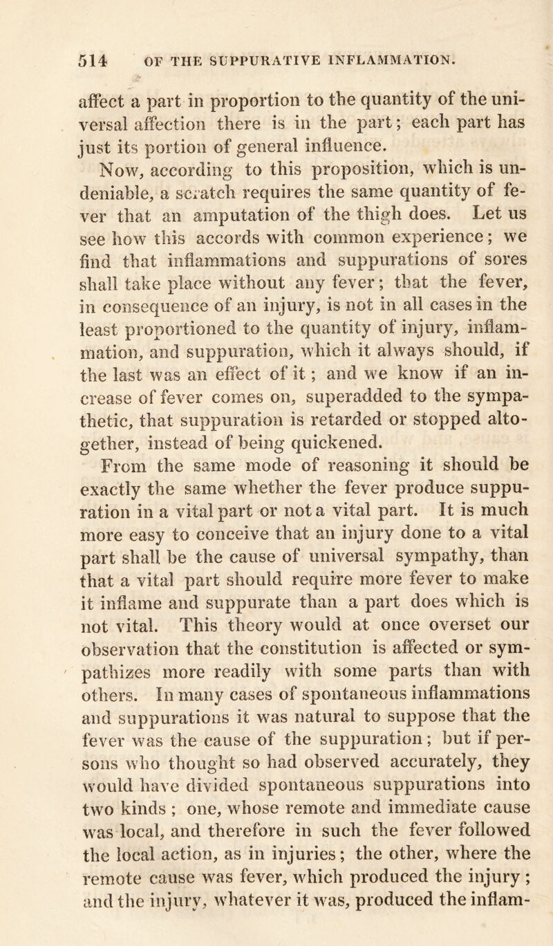 4*3?' affect a part in proportion to the quantity of the uni- versal affection there is in the part; each part has just its portion of general influence. Now, according to this proposition, which is un- deniable, a scratch requires the same quantity of fe- ver that an amputation of the thigh does. Let us see how this accords with common experience; we find that inflammations and suppurations of sores shall take place without any fever; that the fever, in consequence of an injury, is not in all cases in the least proportioned to the quantity of injury, inflam- mation, and suppuration, which it always should, if the last was an effect of it; and we know if an in- crease of fever comes on, superadded to the sympa- thetic, that suppuration is retarded or stopped alto- gether, instead of being quickened. From the same mode of reasoning it should be exactly the same whether the fever produce suppu- ration in a vital part or not a vital part. It is much more easy to conceive that an injury done to a vital part shall be the cause of universal sympathy, than that a vital part should require more fever to make it inflame and suppurate than a part does which is not vital. This theory would at once overset our observation that the constitution is affected or sym- ' pathizes more readily with some parts than with others. In many cases of spontaneous inflammations and suppurations it was natural to suppose that the fever was the cause of the suppuration; but if per- sons who thought so had observed accurately, they would have divided spontaneous suppurations into two kinds ; one, whose remote and immediate cause was local, and therefore in such the fever followed the local action, as in injuries; the other, where the remote cause was fever, which produced the injury ; and the injury, whatever it was, produced the inflam-