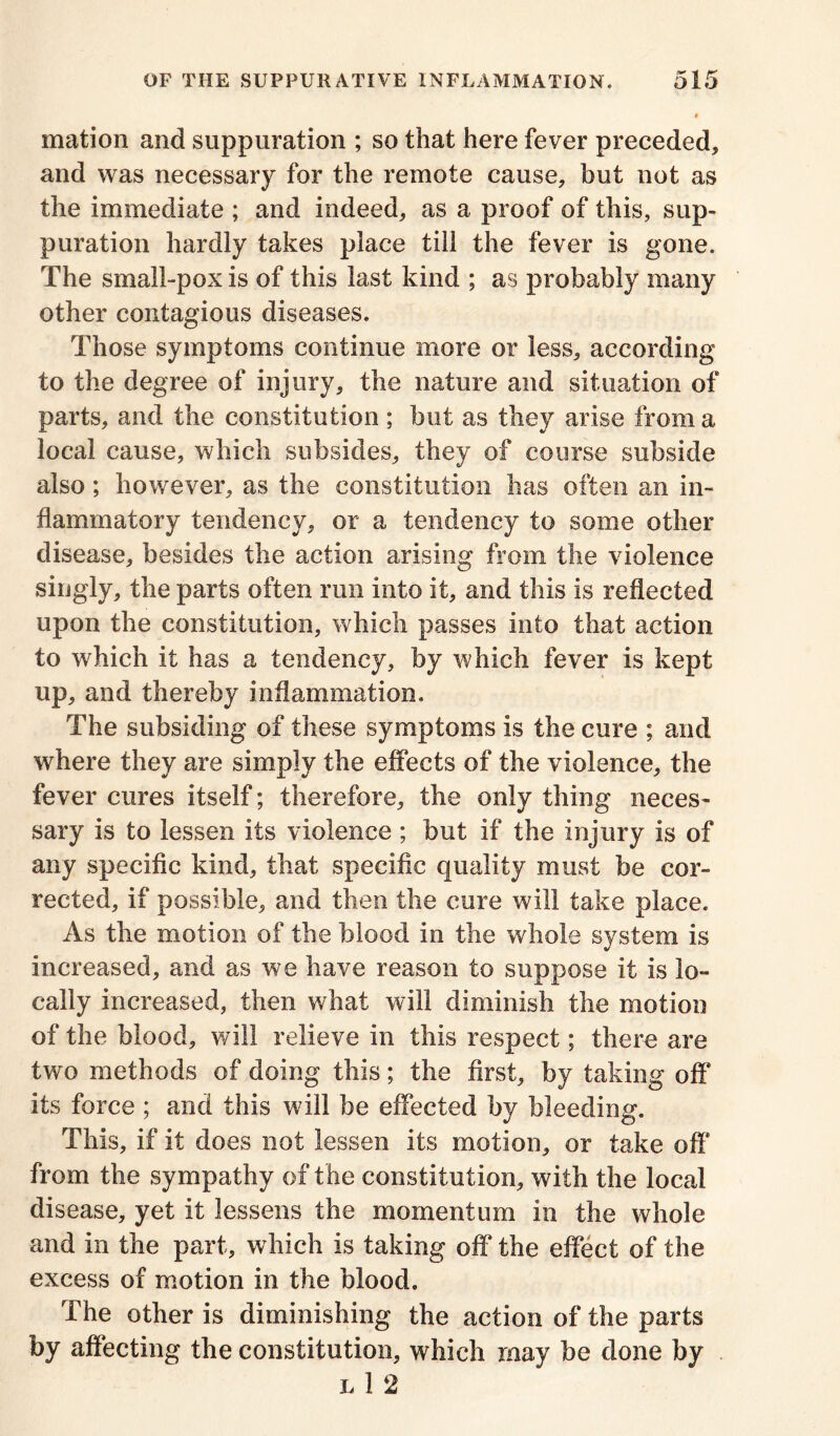 mation and suppuration ; so that here fever preceded, and was necessary for the remote cause, but not as the immediate ; and indeed, as a proof of this, sup- puration hardly takes place till the fever is gone. The small-pox is of this last kind ; as probably many other contagious diseases. Those symptoms continue more or less, according to the degree of injury, the nature and situation of parts, and the constitution ; but as they arise from a local cause, which subsides, they of course subside also ; however, as the constitution has often an in- flammatory tendency, or a tendency to some other disease, besides the action arising from the violence singly, the parts often run into it, and this is reflected upon the constitution, which passes into that action to which it has a tendency, by which fever is kept up, and thereby inflammation. The subsiding of these symptoms is the cure ; and where they are simply the effects of the violence, the fever cures itself; therefore, the only thing neces- sary is to lessen its violence ; but if the injury is of any specific kind, that specific quality must be cor- rected, if possible, and then the cure will take place. As the motion of the blood in the whole system is increased, and as we have reason to suppose it is lo- cally increased, then what will diminish the motion of the blood, will relieve in this respect; there are two methods of doing this; the first, by taking off its force ; and this will be effected by bleeding. This, if it does not lessen its motion, or take off from the sympathy of t he constitution, with the local disease, yet it lessens the momentum in the whole and in the part, which is taking off the effect of the excess of motion in the blood. The other is diminishing the action of the parts by affecting the constitution, which may be done by l 1 2