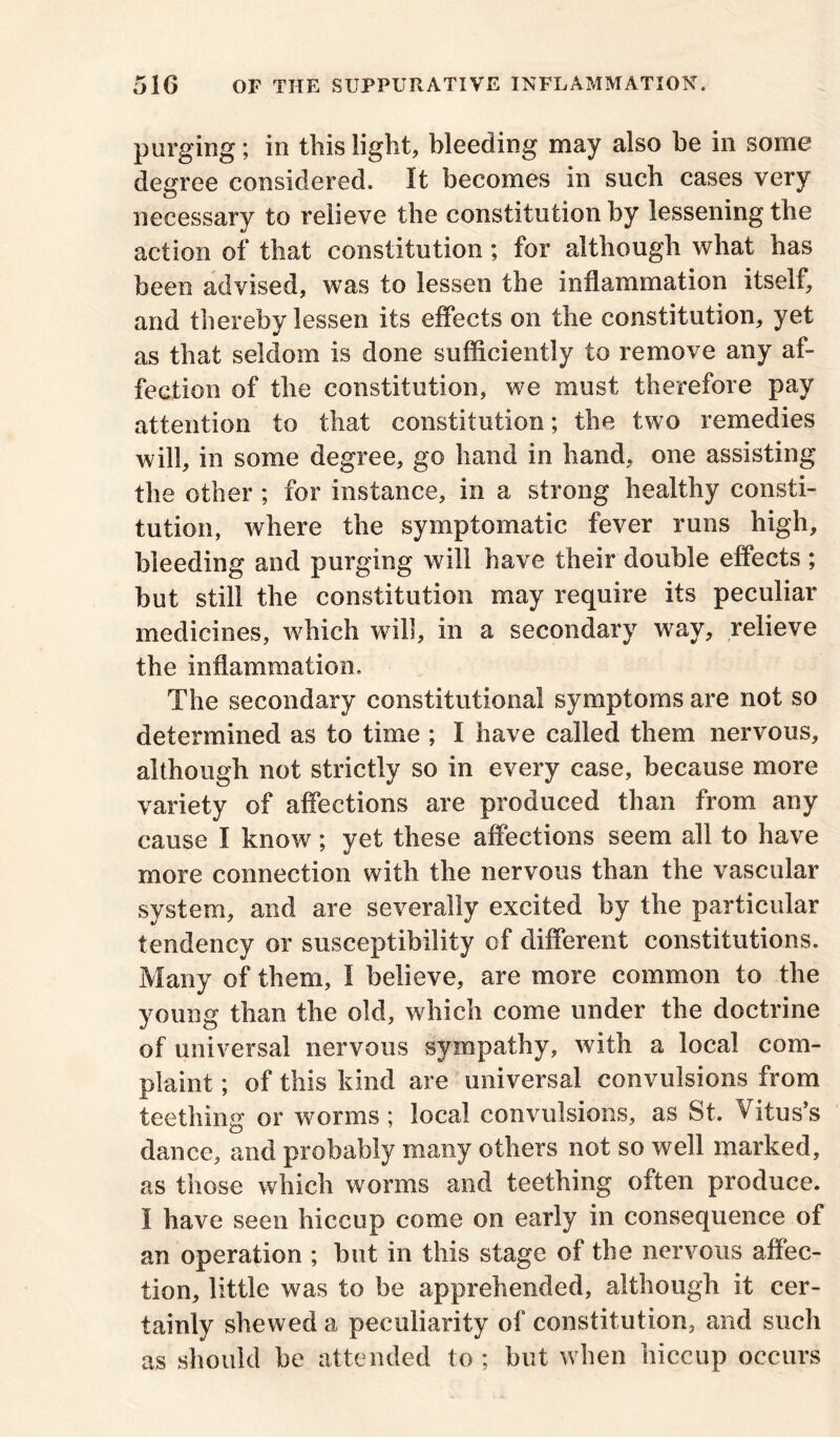 purging; in this light, bleeding may also he in some degree considered. It becomes in such cases very necessary to relieve the constitution by lessening the action of that constitution ; for although what has been advised, was to lessen the inflammation itself, and thereby lessen its effects on the constitution, yet as that seldom is done sufficiently to remove any af- fection of the constitution, we must therefore pay attention to that constitution; the two remedies will, in some degree, go hand in hand, one assisting the other ; for instance, in a strong healthy consti- tution, where the symptomatic fever runs high, bleeding and purging will have their double effects ; but still the constitution may require its peculiar medicines, which will, in a secondary way, relieve the inflammation. The secondary constitutional symptoms are not so determined as to time ; I have called them nervous, although not strictly so in every case, because more variety of affections are produced than from any cause I know; yet these affections seem all to have more connection with the nervous than the vascular system, and are severally excited by the particular tendency or susceptibility of different constitutions. Many of them, I believe, are more common to the young than the old, which come under the doctrine of universal nervous sympathy, with a local com- plaint ; of this kind are universal convulsions from teething or worms ; local convulsions, as St. Vitus’s dance, and probably many others not so well marked, as those which worms and teething often produce. I have seen hiccup come on early in consequence of an operation ; but in this stage of the nervous affec- tion, little was to be apprehended, although it cer- tainly shewed a peculiarity of constitution, and such as should be attended to ; but when hiccup occurs